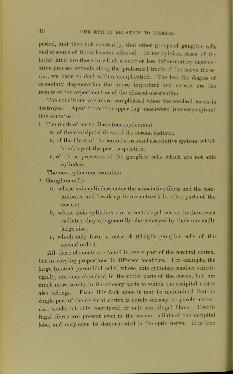 period, and then not constantly, that other groups of ganglion cells and systems of fibres become affected. In my opinion, cases of the latter kind are those in which a more or less inflammatory degener- ative process extends along the preformed tracts of the nerve fibres, i.e., we have to deal with a complication. The less the degree of secondary degeneration the more important and correct are the results of the experiment or of the clinical observation. The conditions are more complicated when the cerebral cortex is destroyed. Apart from the supporting meshwork (neurospongium) this contains: 1. The mesh of nerve fibres (neuropilemma): a, of the centripetal fibres of the corona radiata; b, of the fibres of the commissures and associative systems which break up at the part in question; c, of those processes of the ganglion cells which are not axis cylinders. The neuropilemma contains: 2. Ganglion cells: a, whose axis cylinders enter the associative fibres and the com- missures and break up into a network in other parts of the cortex; b, whose axis cylinders run a centrifugal course in the corona radiata; they are generally characterized by their unusually t large size; c, which only form a network (Golgi’s ganglion cells of the second order). All these elements are found in every part of the cerebral cortex, but in varying proportions in different localities. For example, the large (motor) pyramidal cells, whose axis cylinders conduct centrif- ugally, are very abundant in the motor parts of the cortex, hut are much more scanty in the sensory parts to which the occipital cortex also belongs. From this fact alone it may be maintained that no single part of the cerebral cortex is purely sensory or purely motor, i.e., sends out only centripetal or only centrifugal fibres. Centri- fugal fibres are present even in the corona radiata of the occipital lobe, and may even be demonstrated in the optic nerve. It is true