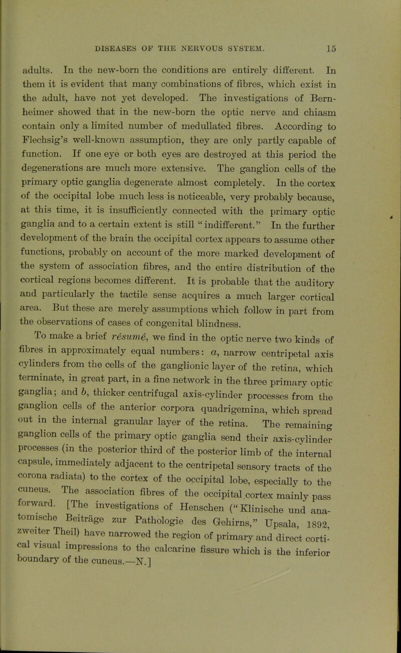 adults. In the new-born the conditions are entirely different. In them it is evident that many combinations of fibres, which exist in the adult, have not yet developed. The investigations of Bern- heimer showed that in the new-born the optic nerve and chiasm contain only a limited number of medullated fibres. According to Flechsig’s well-known assumption, they are only partly capable of function. If one eye or both eyes are destroyed at this period the degenerations are much more extensive. The ganglion cells of the primary optic ganglia degenerate almost completely. In the cortex of the occipital lobe much less is noticeable, very probably because, at this time, it is insufficiently connected with the primary optic ganglia and to a certain extent is still “indifferent.” In the further development of the brain the occipital cortex appears to assume other functions, probably on account of the more marked development of the system of association fibres, and the entire distribution of the cortical regions becomes different. It is probable that the auditory and particularly the tactile sense acquires a much larger cortical area. But these are merely assumptions which follow in part from the observations of cases of congenital blindness. To make a brief resume, we find in the optic nerve two kinds of fibres m approximately equal numbers: a, narrow centripetal axis cylinders from the cells of the ganglionic layer of the retina, which teiminate, in great part, in a fine network in the three primary optic gaDglia; and b, thicker centrifugal axis-cylinder processes from the ganglion cells of the anterior corpora quadrigemina, which spread out in the internal granular layer of the retina. The remaining ganglion cells of the primary optic ganglia send their axis-cylinder processes (in the posterior third of the posterior limb of the internal capsule, immediately adjacent to the centripetal sensory tracts of the corona radiata) to the cortex of the occipital lobe, especially to the cuneus. The association fibres of the occipital cortex mainly pass forward. [The investigations of Hensclien (“Klinische und ana- tomische Beitrage zur Pathologie des Gehirns,” Upsala, 1892 zweiter Theil) have narrowed the region of primary and direct corti- ca visual impressions to the calcarine fissure which is the inferior boundary of the cuneus.—N.]