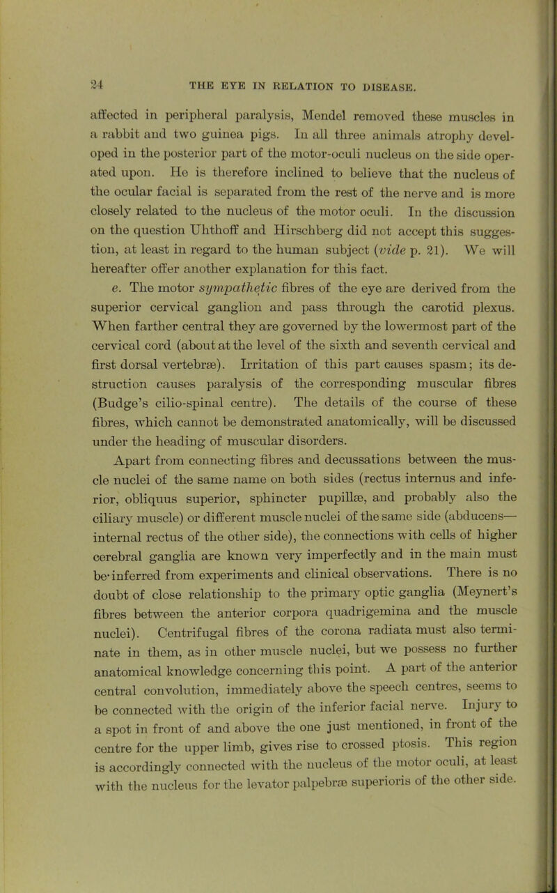 affected in peripheral paralysis, Mendel removed these muscles in a rabbit and two guinea pigs. In all three animals atrophy devel- oped in the posterior part of the motor-oculi nucleus on the side oper- ated upon. He is therefore inclined to believe that the nucleus of the ocular facial is separated from the rest of the nerve and is more closely related to the nucleus of the motor oculi. In the discussion on the question Ulithoff and Hirschberg did not accept this sugges- tion, at least in regard to the human subject (vide p. 21). We will hereafter offer another explanation for this fact. e. The motor sympathetic fibres of the eye are derived from the superior cervical ganglion and pass through the carotid plexus. When farther central they are governed by the lowermost part of the cervical cord (about at the level of the sixth and seventh cervical and first dorsal vertebrse). Irritation of this part causes spasm; its de- struction causes paralysis of the corresponding muscular fibres (Budge’s cilio-spinal centre). The details of the course of these fibres, which cannot be demonstrated anatomically, will be discussed under the heading of muscular disorders. Apart from connecting fibres and decussations between the mus- cle nuclei of the same name on both sides (rectus internus and infe- rior, obliquus superior, sphincter pupillse, and probably also the ciliary muscle) or different muscle nuclei of the same side (abducens— internal rectus of the other side), the connections with cells of higher cerebral ganglia are known very imperfectly and in the main must be’inferred from experiments and clinical observations. There is no doubt of close relationship to the primary optic ganglia (Meynert’s fibres between the anterior corpora quadrigemina and the muscle nuclei). Centrifugal fibres of the corona radiata must also termi- nate in them, as in other muscle nuclei, but we possess no further anatomical knowledge concerning this point. A part of the anterior central convolution, immediately above the speech centres, seems to be connected with the origin of the inferior facial nerve. Injui} to a spot in front of and above the one just mentioned, in fiont of the centre for the upper limb, gives rise to crossed ptosis. This region is accordingly connected with the nucleus of the motor oculi, at least with the nucleus for the levator palpebrse superioris of the other side.