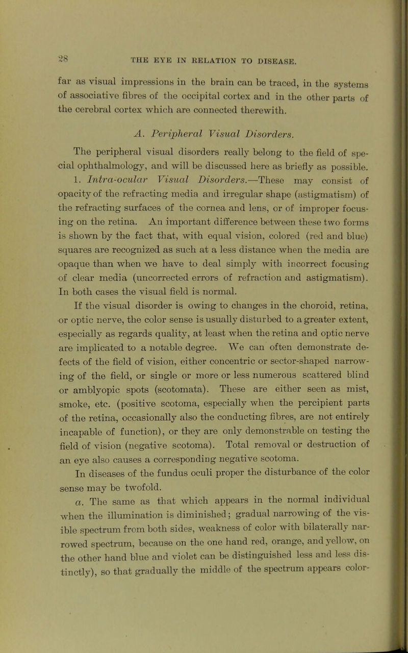 far as visual impressions in the brain can be traced, in the systems of associative fibres of the occipital cortex and in the other parts of the cerebral cortex which are connected therewith. A. Peripheral Visual Disorders. The peripheral visual disorders really belong to the field of spe- cial ophthalmology, and will be discussed here as briefly as possible. 1. Intra-ocular Visual Disorders.—These may consist of opacity of the refracting media and irregular shape (astigmatism) of the refracting surfaces of the cornea and lens, or of improper focus- ing on the retina. An important difference between these two forms is shown by the fact that, with equal vision, colored (red and blue) squares are recognized as such at a less distance when the media are opaque than when we have to deal simply with incorrect focusing of clear media (uncorrected errors of refraction and astigmatism). In both cases the visual field is normal. If the visual disorder is owing to changes in the choroid, retina, or optic nerve, the color sense is usually disturbed to a greater extent, especially as regards quality, at least when the retina and optic nerve are implicated to a notable degree. We can often demonstrate de- fects of the field of vision, either concentric or sector-shaped narrow- ing of the field, or single or more or less numerous scattered blind or amblyopic spots (scotomata). These are either seen as mist, smoke, etc. (positive scotoma, especially when the percipient parts of the retina, occasionally also the conducting fibres, are not entirely incapable of function), or they are only demonstrable on testing the field of vision (negative scotoma). Total removal or destruction of an eye also causes a corresponding negative scotoma. In diseases of the fundus oculi proper the disturbance of the color sense may be twofold. a. The same as that which appears in the normal individual when the illumination is diminished; gradual narrowing of the vis- ible spectrum from both sides, weakness of color with bilaterally nar- rowed spectrum, because on the one hand red, orange, and yellow, on the other hand blue and violet can be distinguished less and less dis- tinctly), so that gradually the middle of the spectrum appears color-