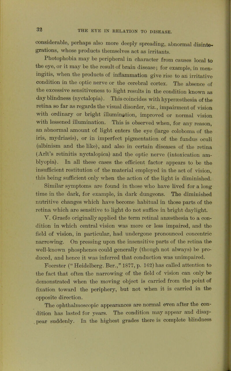 considerable, perhaps also more deeply spreading,, abnormal disinte- grations, whose products themselves act as irritants. Photophobia may be peripheral in character from causes local to the eye, or it may be the result of brain disease; for example, in men- ingitis, when the products of inflammation give rise to an irritative condition in the optic nerve or the cerebral cortex. The absence of the excessive sensitiveness to light results in the condition known as day blindness (nyctalopia). This coincides with hypersestliesia of the retina so far as regards the visual disorder, viz., impairment of vision with ordinary or bright illumination, improved or normal vision with lessened illumination. This is observed when, for any reason, an abnormal amount of light enters the eye (large coloboma of the iris, mydriasis), or in imperfect pigmentation of the fundus oculi (albinism and the like), and also in certain diseases of the retina (Arlt’s retinitis nyctalopica) and the optic nerve (intoxication am- blyopia). In all these cases the efficient factor appears to be the insufficient restitution of the material employed in the act of vision, this being sufficient only when the action of the light is diminished. Similar symptoms are found in those who have lived for a long time in the dark, for example, in dark dungeons. The diminished nutritive changes which have become habitual in those parts of the retina which are sensitive to light do not suffice in bright daylight. V. Graefe originally applied the term retinal anaesthesia to a con- dition in which central vision was more or less impaired, and the field of vision, in particular, had undergone pronounced concentric narrowing. On pressing upon the insensitive parts of the retina the well-known phosphenes could generally (though not always) be pro- duced, and hence it was inferred that conduction was unimpaired. Foerster (“Heidelberg. Ber.,” 1877, p. 1G2) has called attention to the fact that often the narrowing of the field of vision can only be demonstrated when the moving object is carried from the point of fixation toward the periphery, but not when it is carried in the opposite direction. The ophthalmoscopic appearances are normal even after the con- dition has lasted for years. The condition may appear and disap- pear suddenly. In the highest grades there is complete blindness