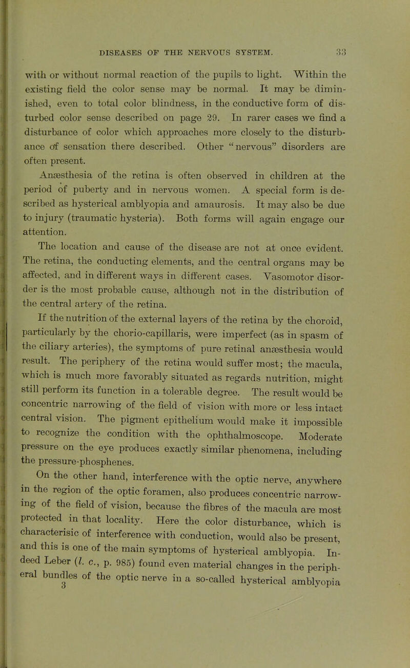 with or without normal reaction of the pupils to light. Within the existing field the color sense may be normal. It may be dimin- ished, even to total color blindness, in the conductive form of dis- turbed color sense described on page 29. In rarer cases we find a disturbance of color which approaches more closely to the disturb- ance of sensation there described. Other “nervous” disorders are often present. Anaesthesia of the retina is often observed in children at the period of puberty and in nervous women. A special form is de- scribed as hysterical amblyopia and amaurosis. It may also be due to injury (traumatic hysteria). Both forms will again engage our attention. The location and cause of the disease are not at once evident. The retina, the conducting elements, and the central organs may be affected, and in different ways in different cases. Vasomotor disor- der is the most probable cause, although not in the distribution of the central artery of the retina. If the nutrition of the external layers of the retina by the choroid, particularly by the chorio-capillaris, were imperfect (as in spasm of the ciliary arteries), the symptoms of pure retinal anaastbesia would result. The periphery of the retina would suffer most; the macula, which is much more favorably situated as regards nutrition, might still perform its function in a tolerable degree. The result would be concentric narrowing of the field of vision with more or less intact central vision. The pigment epithelium would make it impossible to recognize the condition with the ophthalmoscope. Moderate pressure on the eye produces exactly similar phenomena, including the pressure-phosphenes. On the other hand, interference with the optic nerve, anywhere m the region of the optic foramen, also produces concentric narrow- ing of the field of vision, because the fibres of the macula are most protected m that locality. Here the color disturbance, which is characterise of interference with conduction, would also be present, and this is one of the main symptoms of hysterical amblyopia. In- deed Leber (l. c., p. 985) found even material changes in the periph- eral bundles of the optic nerve in a so-called hysterical amblyopia