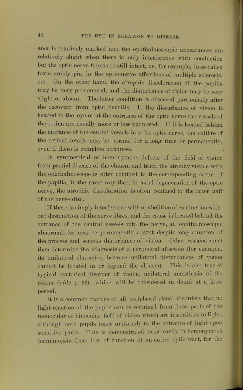 ance is relatively marked and the ophthalmoscopic appearances are relatively slight when there is only interference with conduction but the optic nerve fibres are still intact, as, for example, in so-called toxic amblyopia, in the optic-nerve affections of multiple sclerosis, etc. On the other hand, the atrophic discoloration of the papilla may be very pronounced, and the disturbance of vision may be very slight or absent. The latter condition is observed particularly after the recovery from optic neuritis. If the disturbance of vision is located in the eye or at the entrance of the optic nerve the vessels of the retina are usually more or less narrowed. If it is located behind the entrance of the central vessels into the optic-nerve, the calibre of the retinal vessels may be normal for a long time or permanently, even if there is complete blindness. In symmetrical or homonymous defects of the field of vision from partial disease of the chiasm and tract, the atrophy visible with the ophthalmoscope is often confined to the corresponding sector of the papilla, in the same way that, in axial degeneration of the optic nerve, the atrophic discoloration is often confined to the outer half of the nerve disc. If there is simply interference with or abolition of conduction with- out destruction of the nerve fibres, and the cause is located behind the entrance of the central vessels into the nerve, all ophthalmoscopic abnormalities may be permanently absent despite long duration of the process and serious disturbance of vision. Other reasons must then determine the diagnosis of a peripheral affection (for example, its unilateral character, because unilateral disturbances of vision cannot be located in or beyond the chiasm). This is also true of typical hysterical disorder of vision, unilateral anaesthesia of the retina (vide p. 33), which will be considered in detail at a later period. It is a common feature of all peripheral visual disorders that no light reaction of the pupils can be obtained from those parts of the monocular or binocular field of vision which are insensitive to light, although both pupils react uniformly to the entrance of light upon sensitive parts. This is demonstrated most easil}1 in homonj mous hemianopsia from loss of function of an entire optic tract, for the
