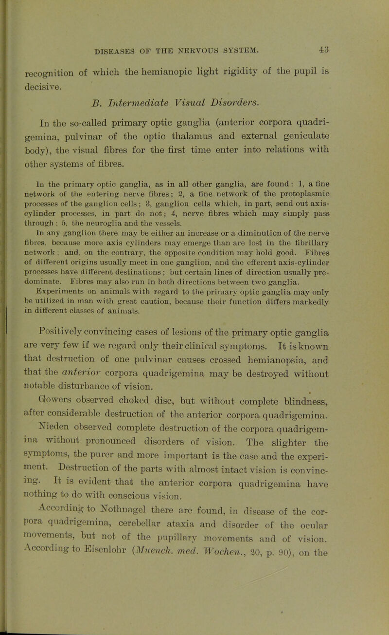 recognition of which the hemianopic light rigidity of the pupil is decisive. B. Intermediate Visual Disorders. In the so-called primary optic ganglia (anterior corpora quadri- gemina, pulvinar of the optic thalamus and external geniculate bod}'), the visual fibres for the first time enter into relations with other systems of fibres. lu the primary optic ganglia, as in all other ganglia, are found: 1, a fine network of the entering nerve fibres; 2, a fine network of the protoplasmic processes of the ganglion cells ; 3, ganglion cells which, in part, send out axis- cylinder processes, in part do not; 4, nerve fibres which may simply pass through ; 5. the neuroglia and the vessels. In any ganglion there may be either an increase or a diminution of the nerve fibres, because more axis cylinders may emerge than are lost in the fibrillary network ; and, on the contrary, the opposite condition may hold good. Fibres of different origins usually meet in one ganglion, and the efferent axis-cylinder processes have different destinations ; but certain lines of direction usually pre- dominate. Fibres may also run in both directions between two ganglia. Experiments on animals with regard to the primary optic ganglia may only be utilized in man with great caution, because their function differs markedly in different classes of animals. Positively convincing cases of lesions of the primary optic ganglia are very few if we regard only their clinical symptoms. It is known that destruction of one pulvinar causes crossed hemianopsia, and that the anterior corpora quadrigemina may be destroyed without notable disturbance of vision. Gowers observed choked disc, but without complete blindness, after considerable destruction of the anterior corpora quadrigemina. Nieden observed complete destruction of the corpora quadrigem- ina without pronounced disorders of vision. The slighter the sy mptoms, the purer and more important is the case and the experi- ment. Destruction of the parts with almost intact vision is convinc- ing. It is evident that the anterior corpora quadrigemina have nothing to do with conscious vision. Accoidingto Nothnagel there are found, in disease of the cor- pora quadrigemina, cerebellar ataxia and disorder of the ocular movements, but not of the pupillary movements and of vision. According to Eisenlohr (Muench. med. Wochen., 20, p. 90), on the