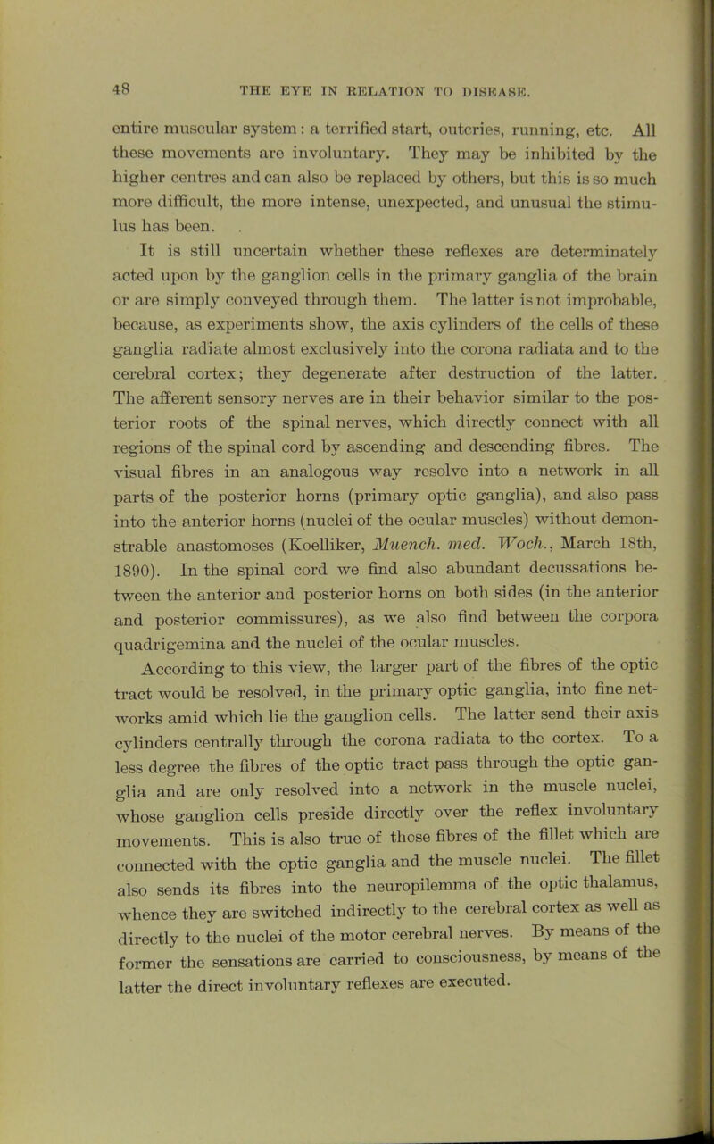 entire muscular system : a terrified start, outcries, running, etc. All these movements are involuntary. They may be inhibited by the higher centres andean also be replaced by others, but this is so much more difficult, the more intense, unexpected, and unusual the stimu- lus has been. It is still uncertain whether these reflexes are determinately acted upon by the ganglion cells in the primary ganglia of the brain or are simply conveyed through them. The latter is not improbable, because, as experiments show, the axis cylinders of the cells of these ganglia radiate almost exclusively into the corona radiata and to the cerebral cortex; they degenerate after destruction of the latter. The afferent sensory nerves are in their behavior similar to the pos- terior roots of the spinal nerves, which directly connect with all regions of the spinal cord by ascending and descending fibres. The visual fibres in an analogous way resolve into a network in all parts of the posterior horns (primary optic ganglia), and also pass into the anterior horns (nuclei of the ocular muscles) without demon- strable anastomoses (Koelliker, Muencli. mecl. Wocli., March 18th, 1890). In the spinal cord we find also abundant decussations be- tween the anterior and posterior horns on both sides (in the anterior and posterior commissures), as we also find between the corpora quadrigemina and the nuclei of the ocular muscles. According to this view, the larger part of the fibres of the optic tract would be resolved, in the primary optic ganglia, into fine net- works amid which lie the ganglion cells. The latter send their axis cylinders centrally through the corona radiata to the cortex. To a less degree the fibres of the optic tract pass through the optic gan- glia and are only resolved into a network in the muscle nuclei, whose ganglion cells preside directly over the reflex involuntary movements. This is also true of those fibres of the fillet which are connected with the optic ganglia and the muscle nuclei. The fillet also sends its fibres into the neuropilemma of the optic thalamus, whence they are switched indirectly to the cerebral cortex as well as directly to the nuclei of the motor cerebral nerves. By means of the former the sensations are carried to consciousness, by means of the latter the direct involuntary reflexes are executed.