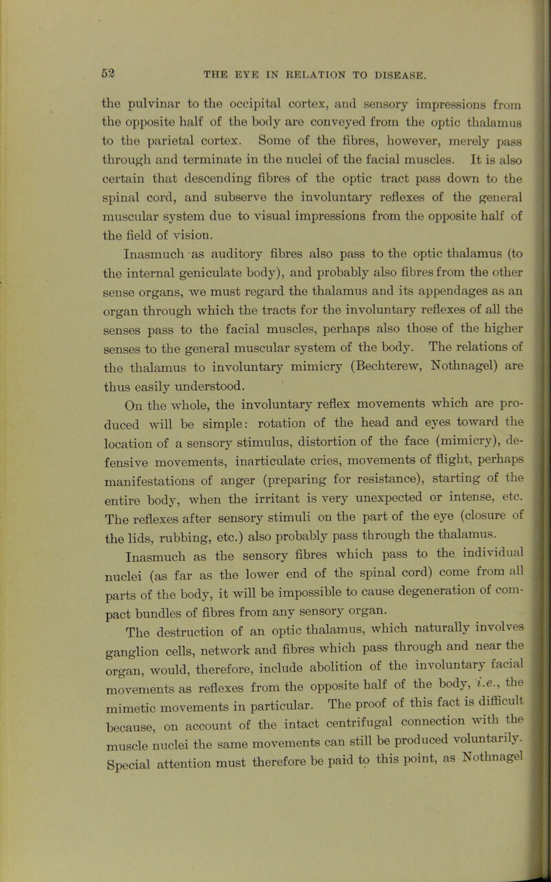 the pulvinar to the occipital cortex, and sensory impressions from the opposite half of the body are conveyed from the optic thalamus to the parietal cortex. Some of the fibres, however, merely pass through and terminate in the nuclei of the facial muscles. It is also certain that descending' fibres of the optic tract pass down to the spinal cord, and subserve the involuntary reflexes of the general muscular system due to visual impressions from the opposite half of the field of vision. Inasmuch as auditory fibres also pass to the optic thalamus (to the internal geniculate body), and probably also fibres from the other sense organs, we must regard the thalamus and its appendages as an organ through which the tracts for the involuntary reflexes of all the senses pass to the facial muscles, perhaps also those of the higher senses to the general muscular system of the body. The relations of the thalamus to involuntary mimicry (Bechterew, Nothnagel) are thus easily understood. On the whole, the involuntary reflex movements which are pro- duced will be simple: rotation of the head and eyes toward the location of a sensory stimulus, distortion of the face (mimicry), de- fensive movements, inarticulate cries, movements of flight, perhaps manifestations of anger (preparing for resistance), starting of the entire body, when the irritant is very unexpected or intense, etc. The reflexes after sensory stimuli on the part of the eye (closure of the lids, rubbing, etc.) also probably pass through the thalamus. Inasmuch as the sensory fibres which pass to the individual nuclei (as far as the lower end of the spinal cord) come from all parts of the body, it will be impossible to cause degeneration of com- pact bundles of fibres from any sensory organ. The destruction of an optic thalamus, which naturally involves ganglion cells, network and fibres which pass through and near the organ, would, therefore, include abolition of the involuntary facial movements as reflexes from the opposite half of the body, i.e., the mimetic movements in particular. The proof of this fact is difficult because, on account of the intact centrifugal connection with the muscle nuclei the same movements can still be produced voluntarily. Special attention must therefore be paid to this point, as Nothnagel