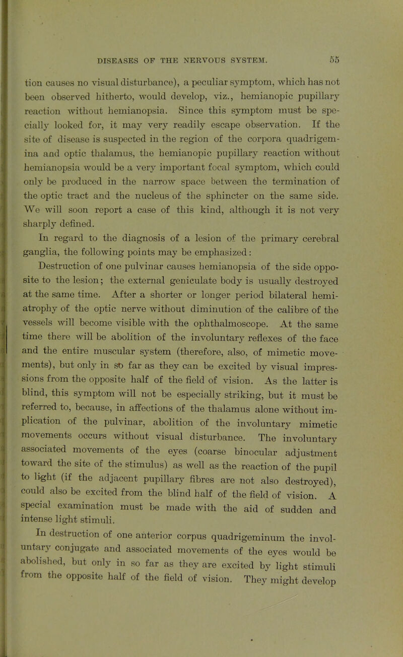 tion causes no visual disturbance), a peculiar symptom, which has not been observed hitherto, would develop, viz., liemianopic pupillary reaction without hemianopsia. Since this symptom must be spe- cially looked for, it may very readily escape observation. If the site of disease is suspected in the region of the corpora quadrigem- ina and optic thalamus, the liemianopic pupillary reaction without hemianopsia would be a very important focal symptom, which could only be produced in the narrow space between the termination of the optic tract and the nucleus of the sphincter on the same side. We will soon report a case of this kind, although it is not very sharply defined. In regard to the diagnosis of a lesion of the primary cerebral ganglia, the following points may be emphasized : Destruction of one pulvinar causes hemianopsia of the side oppo- site to the lesion; the external geniculate body is usually destroyed at the same time. After a shorter or longer period bilateral hemi- atrophy of the optic nerve without diminution of the calibre of the vessels will become visible with the ophthalmoscope. At the same time there will be abolition of the involuntary reflexes of the face and the entire muscular system (therefore, also, of mimetic move- ments), but only in sb far as they can be excited by visual impres- sions from the opposite half of the field of vision. As the latter is blind, this symptom will not be especially striking, but it must be referred to, because, in affections of the thalamus alone without im- plication of the pulvinar, abolition of the involuntary mimetic movements occurs without visual disturbance. The involuntary associated movements of the eyes (coarse binocular adjustment toward the site of the stimulus) as well as the reaction of the pupil to light (if the adjacent pupillary fibres are not also destroyed), could also be excited from the blind half of the field of vision. A special examination must be made with the aid of sudden and intense light stimuli. In destruction of one anterior corpus quadrigeminum the invol- untary conjugate and associated movements of the eyes would be abolished, but only in so far as they are excited by light stimuli from the opposite half of the field of vision. They might develop