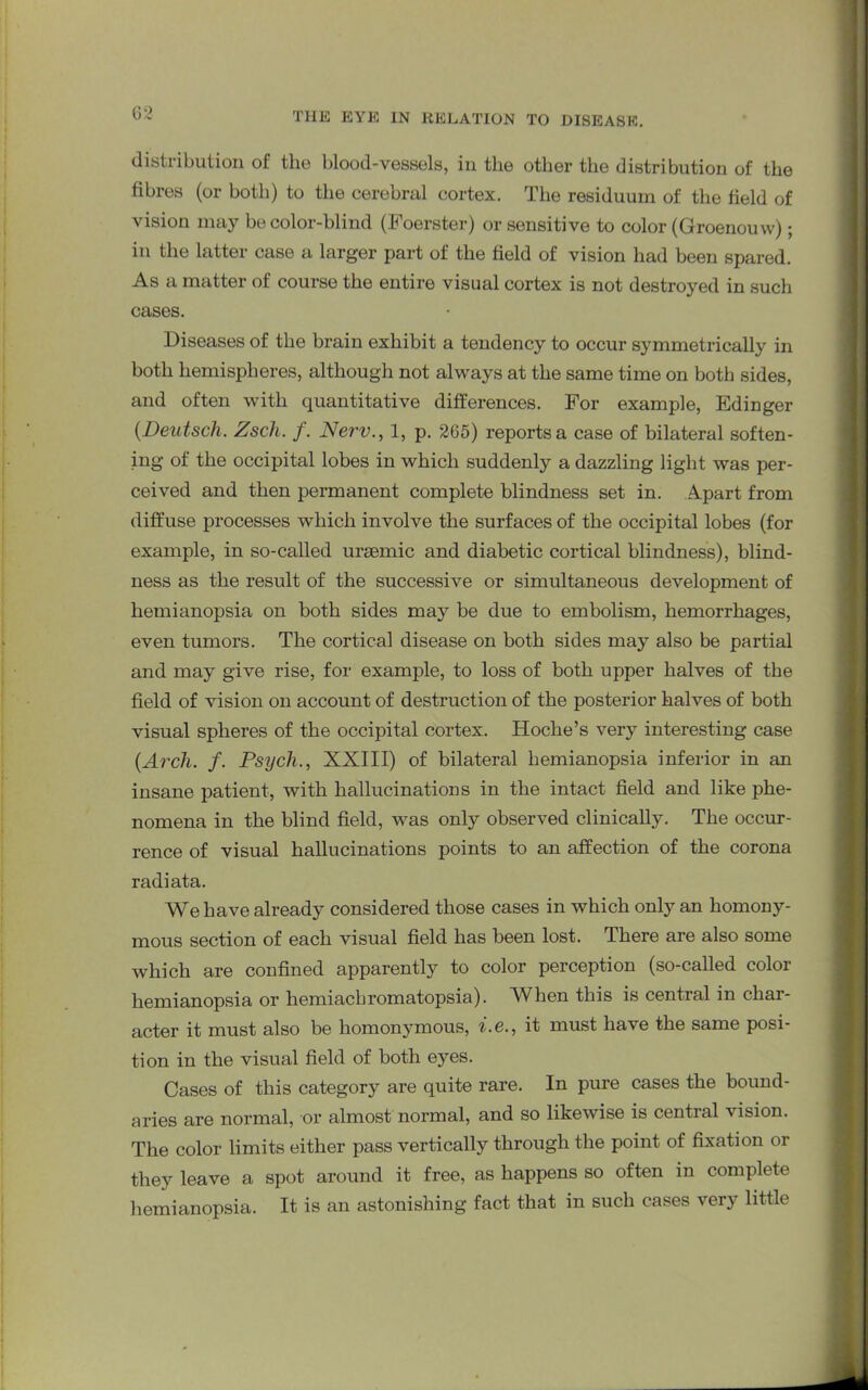 distribution of the blood-vessels, in the other the distribution of the fibres (or both) to the cerebral cortex. The residuum of the field of vision may be color-blind (Foerster) or sensitive to color (Groenouw); in the latter case a larger part of the field of vision had been spared. As a matter of course the entire visual cortex is not destroyed in such cases. Diseases of the brain exhibit a tendency to occur symmetrically in both hemispheres, although not always at the same time on both sides, and often with quantitative differences. For example, Edinger (Deutscli. Zscli. f. Nerv., 1, p. 265) reports a case of bilateral soften- ing of the occipital lobes in which suddenly a dazzling light was per- ceived and then permanent complete blindness set in. Apart from diffuse processes which involve the surfaces of the occipital lobes (for example, in so-called uraemic and diabetic cortical blindness), blind- ness as the result of the successive or simultaneous development of hemianopsia on both sides may be due to embolism, hemorrhages, even tumors. The cortical disease on both sides may also be partial and may give rise, for example, to loss of both upper halves of the field of vision on account of destruction of the posterior halves of both visual spheres of the occipital cortex. Hoche’s very interesting case (Arch. f. Psych., XXIII) of bilateral hemianopsia inferior in an insane patient, with hallucinations in the intact field and like phe- nomena in the blind field, was only observed clinically. The occur- rence of visual hallucinations points to an affection of the corona radiata. We have already considered those cases in which only an homony- mous section of each visual field has been lost. There are also some which are confined apparently to color perception (so-called color hemianopsia or hemiachromatopsia). When this is central in char- acter it must also be homonymous, i.e., it must have the same posi- tion in the visual field of both eyes. Cases of this category are quite rare. In pure cases the bound- aries are normal, or almost normal, and so likewise is central vision. The color limits either pass vertically through the point of fixation or they leave a spot around it free, as happens so often in complete hemianopsia. It is an astonishing fact that in such cases very little