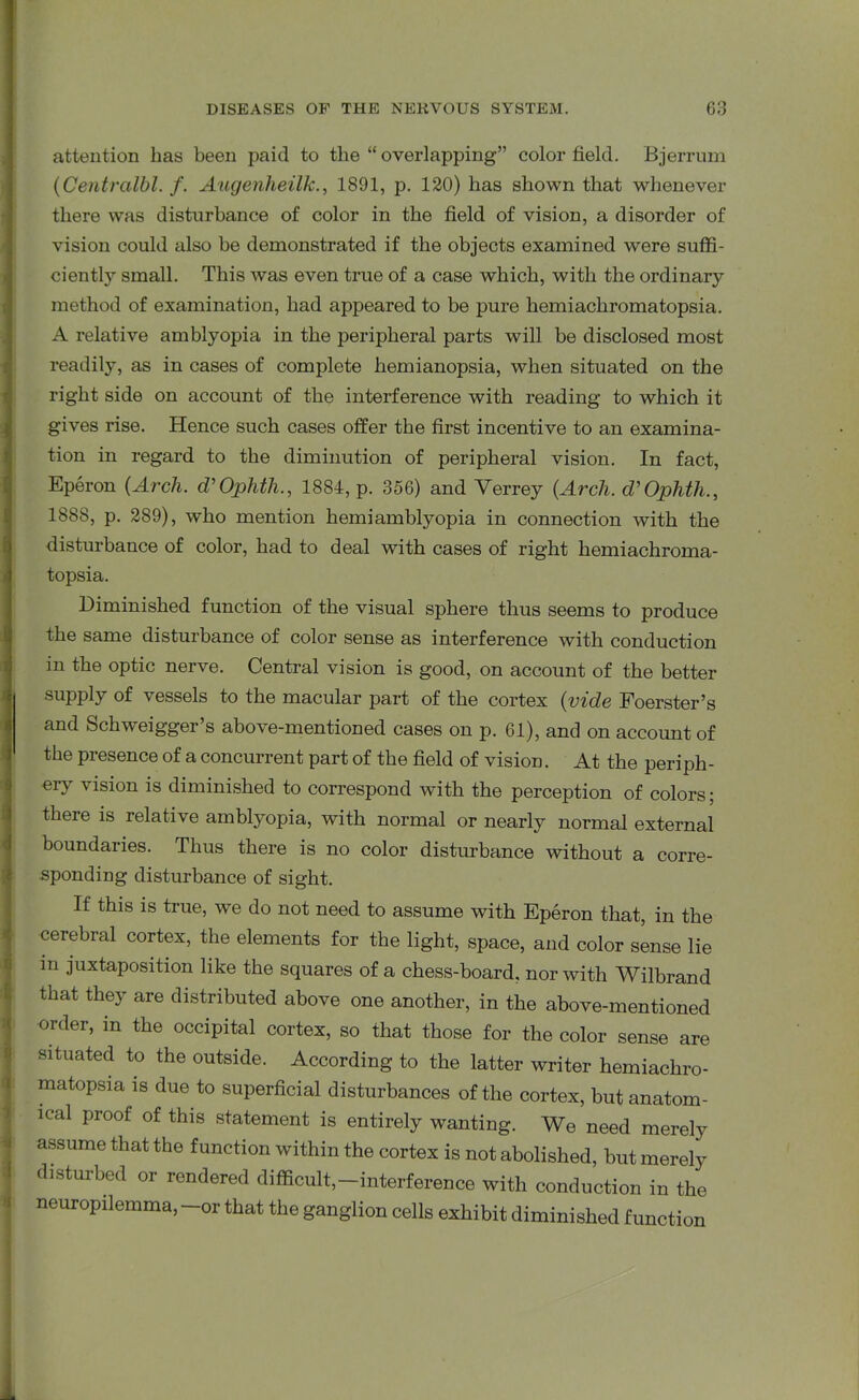 attention lias been paid to the “overlapping” color field. Bjerrum (Centralbl. /. Augenheilk., 1891, p. 120) has shown that whenever there was disturbance of color in the field of vision, a disorder of vision could also he demonstrated if the objects examined were suffi- ciently small. This was even true of a case which, with the ordinary method of examination, had appeared to be pure hemiachromatopsia. A relative amblyopia in the peripheral parts will be disclosed most readily, as in cases of complete hemianopsia, when situated on the right side on account of the interference with reading to which it gives rise. Hence such cases offer the first incentive to an examina- tion in regard to the diminution of peripheral vision. In fact, Eperon {Arch. d’Ophth., 1884, p. 356) and Verrey {Arch. cVOphth., 1888, p. 289), who mention hemiamblyopia in connection with the disturbance of color, had to deal with cases of right hemiachroma- topsia. Diminished function of the visual sphere thus seems to produce the same disturbance of color sense as interference with conduction in the optic nerve. Central vision is good, on account of the better supply of vessels to the macular part of the cortex {vide Foerster’s and Schweigger’s above-mentioned cases on p. 61), and on account of the presence of a concurrent part of the field of vision. At the periph- ery vision is diminished to correspond with the perception of colors; there is relative amblyopia, with normal or nearly normal external boundaries. Thus there is no color disturbance without a corre- sponding disturbance of sight. If this is true, we do not need to assume with Eperon that, in the cerebral cortex, the elements for the light, space, and color sense lie in juxtaposition like the squares of a chess-board, nor with Wilbrand that they are distributed above one another, in the above-mentioned order, in the occipital cortex, so that those for the color sense are situated to the outside. According to the latter writer hemiachro- matopsia is due to superficial disturbances of the cortex, but anatom- ical proof of this statement is entirely wanting. We need merely assume that the function within the cortex is not abolished, but merely disturbed or rendered difficult,—interference with conduction in the neuropilemma, -or that the ganglion cells exhibit diminished function