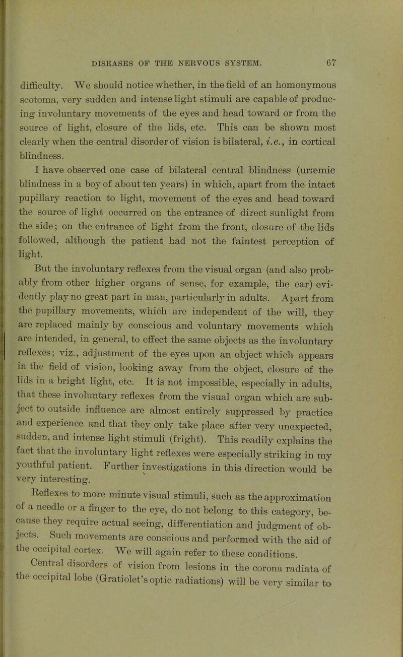 difficulty. We should notice whether, in the field of an homonymous scotoma, very sudden and intense light stimuli are capable of produc- ing- involuntary movements of the eyes and head toward or from the source of light, closure of the lids, etc. This can be shown most clearly when the central disorder of vision is bilateral, i.e., in cortical blindness. I have observed one case of bilateral central blindness (uriemic blindness in a boy of about ten years) in which, apart from the intact pupillary reaction to light, movement of the eyes and head toward the source of light occurred on the entrance of direct sunlight from the side; on the entrance of light from the front, closure of the lids followed, although the patient had not the faintest perception of light. But the involuntary reflexes from the visual organ (and also prob- ably from other higher organs of sense, for example, the ear) evi- dently play no great part in man, particularly in adults. Apart from the pupillary movements, which are independent of the will, they are replaced mainly by conscious and voluntary movements which are intended, in general, to effect the same objects as the involuntary reflexes; viz., adjustment of the eyes upon an object which appears in the field of vision, looking away from the object, closure of the lids in a bright light, etc. It is not impossible, especially in adults, that these involuntary reflexes from the visual organ which are sub- ject to outside influence are almost entirely suppressed b}^ practice and experience and that they only take place after very unexpected, sudden, and intense light stimuli (fright). This readily explains the fact that the involuntary light reflexes were especially striking in my youthful patient. Further investigations in this direction would be very interesting. Reflexes to more minute visual stimuli, such as the approximation of a needle or a finger to the eye, do not belong to this category, be- cause they require actual seeing, differentiation and judgment of ob- jects. Such movements are conscious and performed with the aid of the occipital cortex. We will again refer to these conditions. Central disorders of vision from lesions in the corona radiata of the occipital lobe (Gratiolet’s optic radiations) will be very similar to