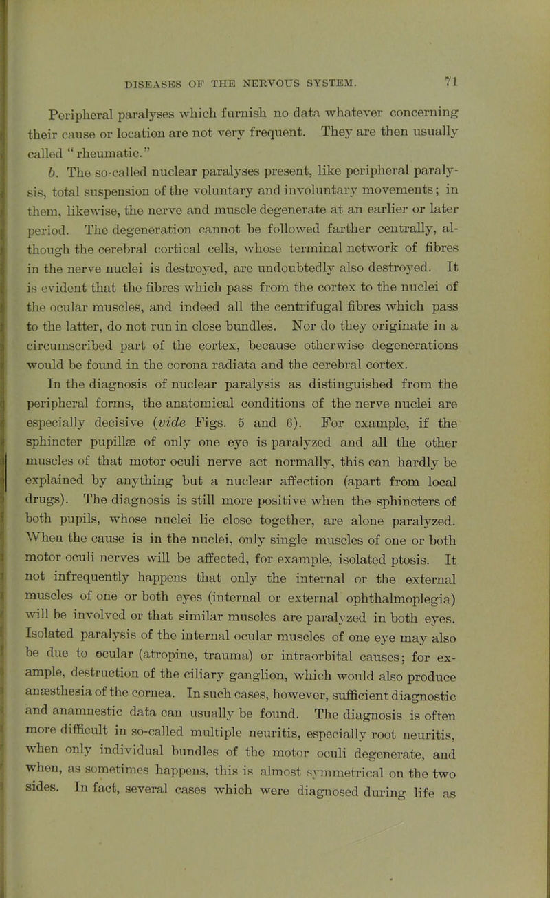Peripheral paralyses which furnish no data whatever concerning their cause or location are not very frequent. They are then usually called “ rheumatic.” b. The so-called nuclear paralyses present, like peripheral paraly- sis, total suspension of the voluntary and involuntary movements; in them, likewise, the nerve and muscle degenerate at an earlier or later period. The degeneration cannot be followed farther centrally, al- though the cerebral cortical cells, whose terminal network of fibres in the nerve nuclei is destroyed, are undoubtedly also destroyed. It is evident that the fibres which pass from the cortex to the nuclei of the ocular muscles, and indeed all the centrifugal fibres which pass to the latter, do not run in close bundles. Nor do they originate in a circumscribed part of the cortex, because otherwise degenerations would be found in the corona radiata and the cerebral cortex. In the diagnosis of nuclear paralysis as distinguished from the peripheral forms, the anatomical conditions of the nerve nuclei are especially decisive (vide Figs. 5 and 6). For example, if the sphincter pupilke of only one eye is paralyzed and all the other muscles of that motor oculi nerve act normally, this can hardly be explained by anything but a nuclear affection (apart from local drugs). The diagnosis is still more positive when the sphincters of both pupils, whose nuclei lie close together, are alone paralyzed. When the cause is in the nuclei, only single muscles of one or both motor oculi nerves will be affected, for example, isolated ptosis. It not infrequently happens that only the internal or the external muscles of one or both eyes (internal or external ophthalmoplegia) will be involved or that similar muscles are paralyzed in both eyes. Isolated paralysis of the internal ocular muscles of one eyTe may also be due to ocular (atropine, trauma) or intraorbital causes; for ex- ample, destruction of the ciliary ganglion, which would also produce anaesthesia of the cornea. In such cases, however, sufficient diagnostic and anamnestic data can usually be found. The diagnosis is often more difficult in so-called multiple neuritis, especially root neuritis, when only individual bundles of the motor oculi degenerate, and when, as sometimes happens, this is almost symmetrical on the two sides. In fact, several cases which were diagnosed during life as