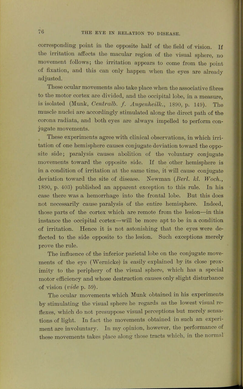 corresponding point in the opposite half of the field of vision. If the irritation affects the macular region of the visual sphere, no movement follows; the irritation appears to come from the point of fixation, and this can only happen when the eyes are already adjusted. These ocular movements also take place when the associative fibres to the motor cortex are divided, and the occipital lobe, in a measure, is isolated (Munk, Central!). f. Augenheilk., 1890, p. 149). The muscle nuclei are accordingly stimulated along the direct path of the corona radiata, and both eyes are always impelled to perform con- jugate movements. These experiments agree with clinical observations, in which irri- tation of one hemisphere causes conjugate deviation toward the oppo- site side; paralysis Causes abolition of the voluntary conjugate movements toward the opposite side. If the other hemisphere is in a condition of irritation at the same time, it will cause conjugate deviation toward the site of disease. Newman (Berl. kl. Woch., 1890, p. 403) published an apparent exception to this rule. In his case there was a hemorrhage into the frontal lobe. But this does not necessarily cause paralysis of the entire hemisphere. Indeed, those parts of the cortex which are remote from the lesion—in this instance the occipital cortex—will be more apt to be in a condition of irritation. Hence it is not astonishing that the eyes were de- flected to the side opposite to the lesion. Such exceptions merely prove the rule. The influence of the inferior parietal lobe on the conjugate move- ments of the eye (Wernicke) is easily explained by its close prox- imity to the periphery of the visual sphere, which has a special motor efficiency and whose destruction causes only slight disturbance of vision (vide p. 59). The ocular movements which Munk obtained in his experiments by stimulating the visual sphere he regards as the lowest visual re- flexes, which do not presuppose visual perceptions but merely sensa- tions of light. In fact the movements obtained in such an experi- ment are involuntary. In my opinion, however, the performance of these movements takes place along those tracts which, in the normal