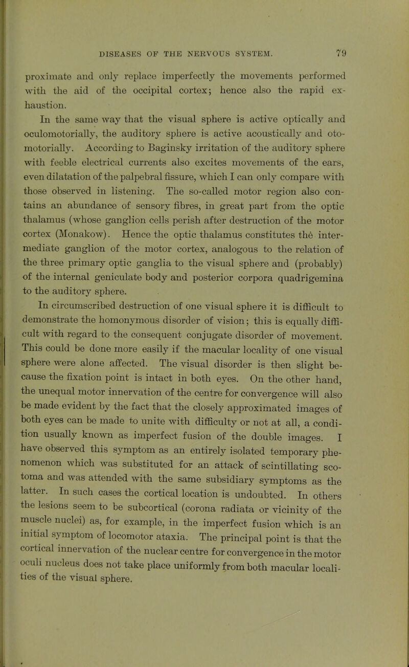 proximate and only replace imperfectly the movements performed with the aid of the occipital cortex; hence also the rapid ex- haustion. In the same way that the visual sphere is active optically and oculomotorially, the auditory sphere is active acoustically and oto- motoriahy. According to Baginsky irritation of the auditory sphere with feeble electrical currents also excites movements of the ears, even dilatation of the palpebral fissure, which I can only compare with those observed in listening. The so-called motor region also con- tains an abundance of sensory fibres, in great part from the optic thalamus (whose ganglion cells perish after destruction of the motor cortex (Monakow). Hence the optic thalamus constitutes the inter- mediate ganglion of the motor cortex, analogous to the relation of the three primary optic ganglia to the visual sphere and (probably) of the internal geniculate body and posterior corpora quadrigemina to the auditory sphere. In circumscribed destruction of one visual sphere it is difficult to demonstrate the homonymous disorder of vision; this is equally diffi- cult with regard to the consequent conjugate disorder of movement. This could be done more easily if the macular locality of one visual sphere were alone affected. The visual disorder is then slight be- cause the fixation point is intact in both eyes. On the other hand, the unequal motor innervation of the centre for convergence will also be made evident by the fact that the closely approximated images of both eyes can be made to unite with difficulty or not at all, a condi- tion usually known as imperfect fusion of the double images. I have observed this symptom as an entirely isolated temporary phe- nomenon which was substituted for an attack of scintillating sco- toma and was attended with the same subsidiary symptoms as the latter. In such cases the cortical location is undoubted. In others the lesions seem to be subcortical (corona radiata or vicinity of the muscle nuclei) as, for example, in the imperfect fusion which is an initial symptom of locomotor ataxia. The principal point is that the cortical innervation of the nuclear centre for convergence in the motor oculi nucleus does not take place uniformly from both macular locali- ties of the visual sphere.