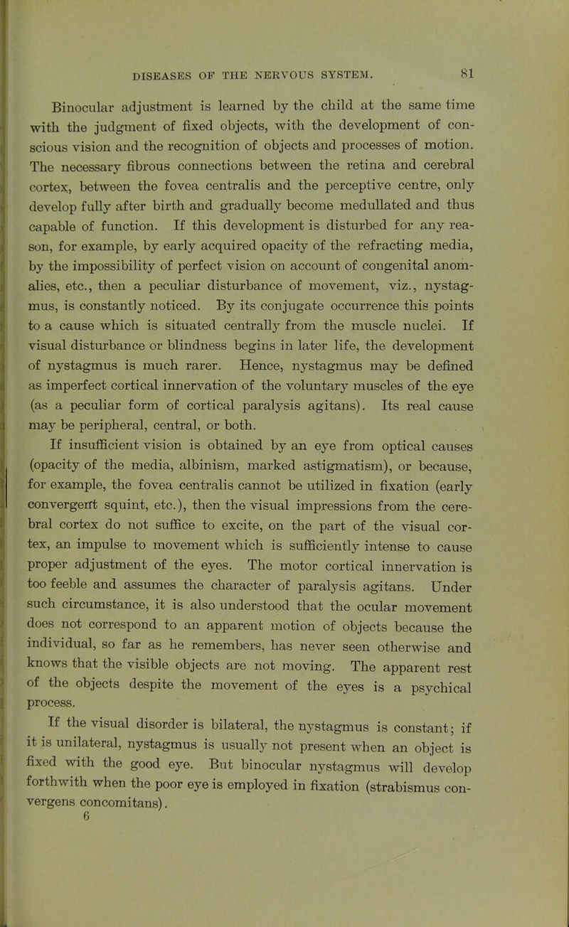 Binocular adjustment is learned by the child at the same time with the judgment of fixed objects, with the development of con- scious vision and the recognition of objects and processes of motion. The necessary fibrous connections between the retina and cerebral cortex, between the fovea centralis and the perceptive centre, only develop fully after birth and gradually become medullated and thus capable of function. If this development is disturbed for any rea- son, for example, by early acquired opacity of the refracting media, by the impossibility of perfect vision on account of congenital anom- alies, etc., then a peculiar disturbance of movement, viz., nystag- mus, is constantly noticed. By its conjugate occurrence this points to a cause which is situated centrall}r from the muscle nuclei. If visual disturbance or blindness begins in later life, the development of nj^stagmus is much rarer. Hence, nystagmus may be defined as imperfect cortical innervation of the voluntary muscles of the eye (as a peculiar form of cortical paralysis agitans). Its real cause may be peripheral, central, or both. If insufficient vision is obtained by an eye from optical causes (opacity of the media, albinism, marked astigmatism), or because, for example, the fovea centralis cannot be utilized in fixation (early convergent squint, etc.), then the visual impressions from the cere- bral cortex do not suffice to excite, on the part of the visual cor- tex, an impulse to movement which is sufficiently intense to cause proper adjustment of the eyes. The motor cortical innervation is too feeble and assumes the character of paralysis agitans. Under such circumstance, it is also understood that the ocular movement does not correspond to an apparent motion of objects because the individual, so far as he remembers, has never seen otherwise and knows that the visible objects are not moving. The apparent rest of the objects despite the movement of the ejms is a psychical process. If the visual disorder is bilateral, the nystagmus is constant; if it is unilateral, nystagmus is usually not present when an object is fixed with the good eye. But binocular nystagmus will develop forthwith when the poor eye is employed in fixation (strabismus con- verges concomitans). 6