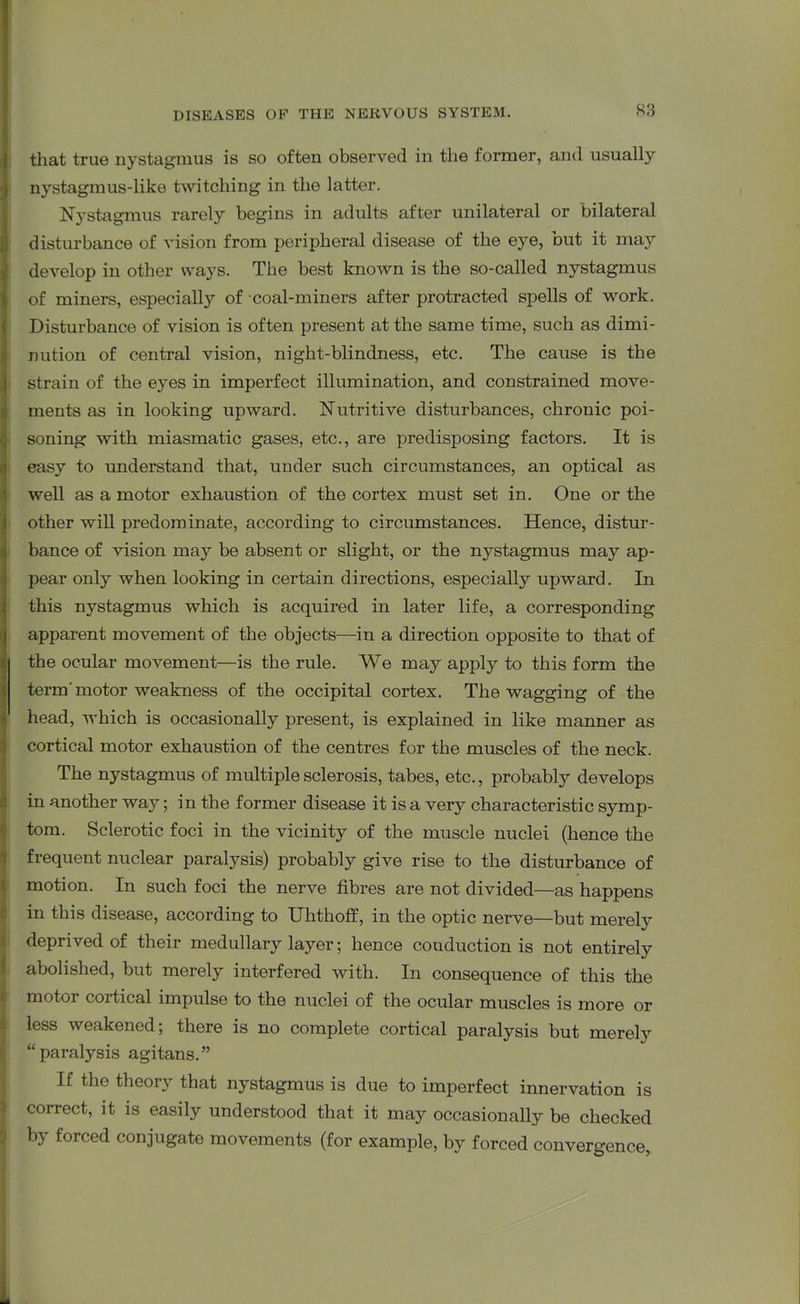 that true nystagmus is so often observed in the former, and usually nystagmus-like twitching in the latter. Nystagmus rarely begins in adults after unilateral or bilateral disturbance of vision from peripheral disease of the eye, but it may develop in other ways. The best known is the so-called nystagmus of miners, especially of coal-miners after protracted spells of work. Disturbance of vision is often present at the same time, such as dimi- I nation of central vision, night-blindness, etc. The cause is the strain of the eyes in imperfect illumination, and constrained move- ments as in looking upward. Nutritive disturbances, chronic poi- soning with miasmatic gases, etc., are predisposing factors. It is easy to understand that, under such circumstances, an optical as well as a motor exhaustion of the cortex must set in. One or the other will predominate, according to circumstances. Hence, distur- bance of vision may be absent or slight, or the nystagmus may ap- pear only when looking in certain directions, especially upward. In this nystagmus which is acquired in later life, a corresponding apparent movement of the objects—in a direction opposite to that of the ocular movement—is the rule. We may apply to this form the term’ motor weakness of the occipital cortex. The wagging of the head, which is occasionally present, is explained in like manner as cortical motor exhaustion of the centres for the muscles of the neck. The nystagmus of multiple sclerosis, tabes, etc., probably develops in another way; in the former disease it is a very characteristic symp- tom. Sclerotic foci in the vicinity of the muscle nuclei (hence the frequent nuclear paralysis) probably give rise to the disturbance of motion. In such foci the nerve fibres are not divided—as happens in this disease, according to Uhthoff, in the optic nerve—but merelv deprived of their medullary layer; hence conduction is not entirely abolished, but merely interfered with. In consequence of this the motoi cortical impulse to the nuclei of the ocular muscles is more or less weakened; there is no complete cortical paralysis but merely “paralysis agitans.” If the theoi\ that nystagmus is due to imperfect innervation is correct, it is easily understood that it may occasionally be checked by forced conjugate movements (for example, by forced convergence,