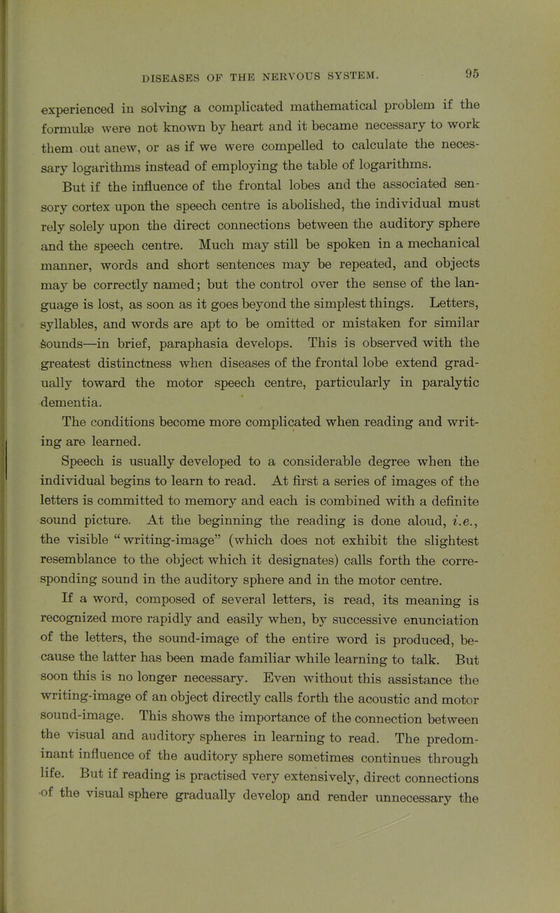 experienced in solving a complicated mathematical problem if the formulae were not known by heart and it became necessary to work them out anew, or as if we were compelled to calculate the neces- sary logarithms instead of employing the table of logarithms. But if the influence of the frontal lobes and the associated sen- sory cortex upon the speech centre is abolished, the individual must rely solely upon the direct connections between the auditory sphere and the speech centre. Much may still be spoken in a mechanical manner, words and short sentences may be repeated, and objects may be correctly named; but the control over the sense of the lan- guage is lost, as soon as it goes beyond the simplest things. Letters, syllables, and words are apt to be omitted or mistaken for similar Sounds—in brief, paraphasia develops. This is observed with the greatest distinctness when diseases of the frontal lobe extend grad- ually toward the motor speech centre, particularly in paralytic dementia. The conditions become more complicated when reading and writ- ing are learned. Speech is usually developed to a considerable degree when the individual begins to learn to read. At first a series of images of the letters is committed to memory and each is combined with a definite sound picture. At the beginning the reading is done aloud, i.e., the visible “writing-image” (which does not exhibit the slightest resemblance to the object which it designates) calls forth the corre- sponding sound in the auditory sphere and in the motor centre. If a word, composed of several letters, is read, its meaning is recognized more rapidly and easily when, by successive enunciation of the letters, the sound-image of the entire word is produced, be- cause the latter has been made familiar while learning to talk. But soon this is no longer necessary. Even without this assistance the writing-image of an object directly calls forth the acoustic and motor sound-image. This shows the importance of the connection between the visual and auditory spheres in learning to read. The predom- inant influence of the auditory sphere sometimes continues through life. But if reading is practised very extensively, direct connections •of the visual sphere gradually develop and render unnecessary the