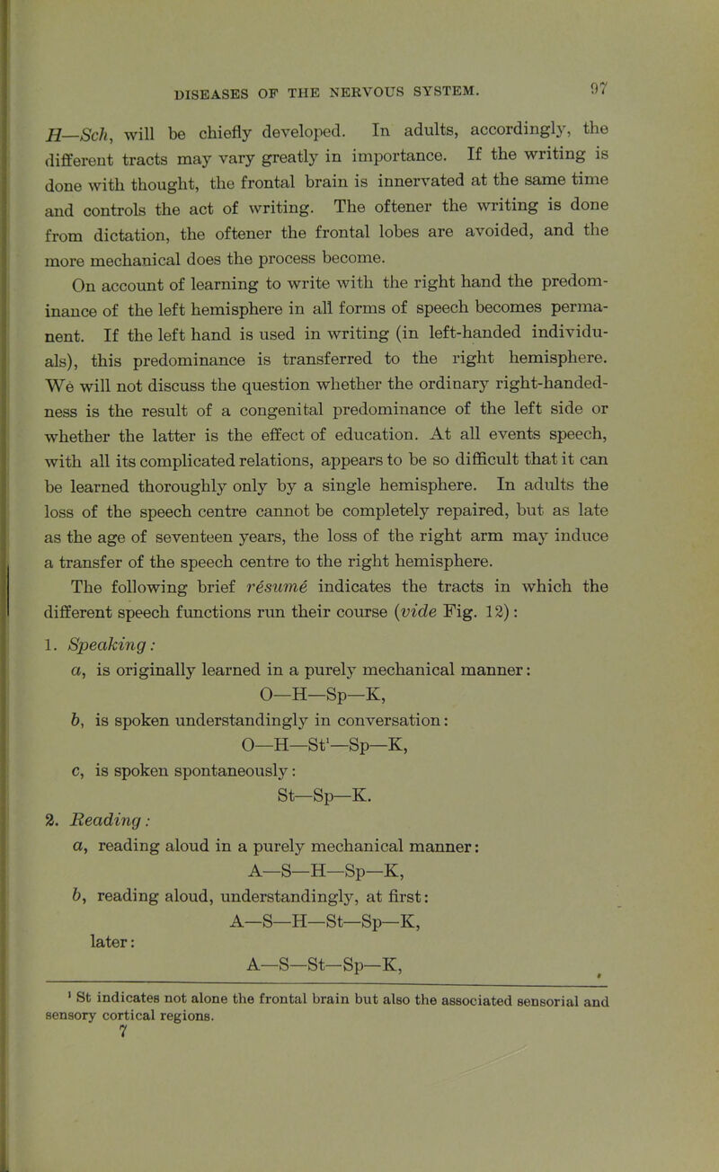 Jl Sch, will be chiefly developed. In adults, accordingly, the different tracts may vary greatly in importance. If the writing is done with thought, the frontal brain is innervated at the same time and controls the act of writing. The oftener the writing is done from dictation, the oftener the frontal lobes are avoided, and the more mechanical does the process become. On account of learning to write with the right hand the predom- inance of the left hemisphere in all forms of speech becomes perma- nent. If the left hand is used in writing (in left-handed individu- als), this predominance is transferred to the right hemisphere. We will not discuss the question whether the ordinary right-handed- ness is the result of a congenital predominance of the left side or whether the latter is the effect of education. At all events speech, with all its complicated relations, appears to be so difficult that it can be learned thoroughly only by a single hemisphere. In adults the loss of the speech centre cannot be completely repaired, but as late as the age of seventeen years, the loss of the right arm may induce a transfer of the speech centre to the right hemisphere. The following brief resume indicates the tracts in which the different speech functions run their course (vide Fig. 12): 1. Speaking: a, is originally learned in a purely mechanical manner: O—H—Sp—K, b, is spoken understandingly in conversation: O—H—St1—Sp—K, c, is spoken spontaneously: St—Sp—K. 2. Reading : a, reading aloud in a purely mechanical manner: A—S—H—Sp—K, &, reading aloud, understandingly, at first: A—S—H—St—Sp—K, later: A—S—St-Sp—K, 1 St indicates not alone the frontal brain but also the associated sensorial and sensory cortical regions. 7