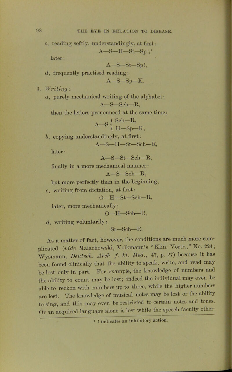 A—S c, reading softly, understandingly, at first: A—S—H—St—Sp!,1 later: A—S—St—Sp!, d, frequently practised reading: A—S-Sp—K. 3. Writing: a, purely mechanical writing of the alphabet: A—S—Sch—R, then the letters pronounced at the same time; Sch—R, H—Sp—K, b, copying understanding^, at first: A—S—H—St—Sch—R, later: A—S—St—Sch—R, finally in a more mechanical manner: A—S—Sch—R, but more perfectly than in the beginning, c, writing from dictation, at first: O—H—St—Sch—R, later, more mechanically: O—H—Sch—R, d, writing voluntarily: St—Sch—R. As a matter of fact, however, the conditions are much more com- plicated (vide Malachowski, Yolkmann’s “Klin. Vortr.,” No. 224; Wysmann, Deutsch. Arch. f. kl. Med., 47, p. 27) because it has been found clinically that the ability to speak, write, and read may be lost only in part. For example, the knowledge of numbers and the ability to count may be lost; indeed the individual may even be able to reckon with numbers up to three, while the higher numbers are lost. The knowledge of musical notes may be lost or the ability to sing, and this may even be restricted to certain notes and tones. Or an acquired language alone is lost while the speech faculty otlier- 1 ! indicates an inhibitory action.