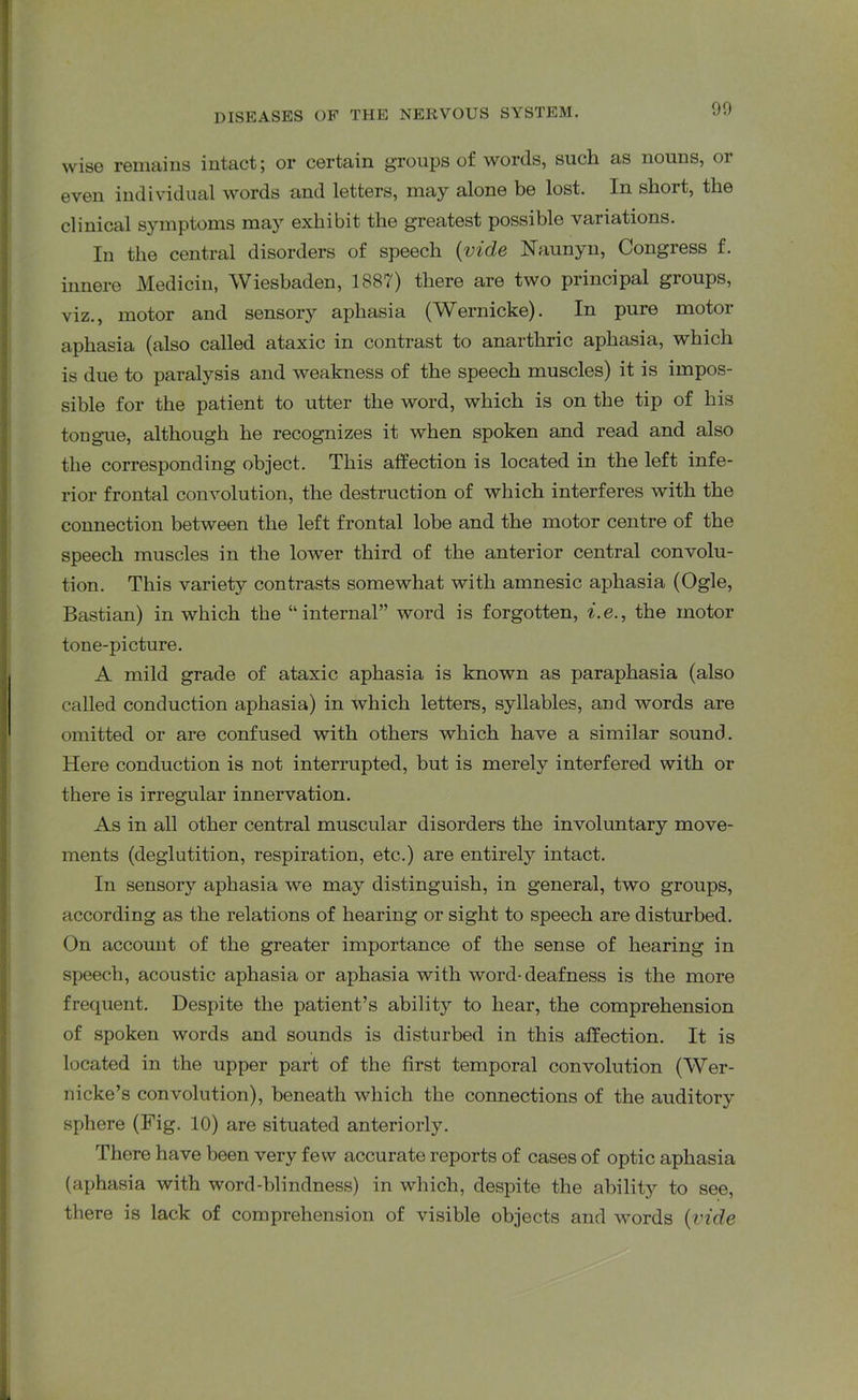 wise remains intact; or certain groups of words, such as nouns, or even individual words and letters, may alone be lost. In short, the clinical symptoms may exhibit the greatest possible variations. In the central disorders of speech (vide Naunyn, Congress f. innere Medicin, Wiesbaden, 1887) there are two principal groups, viz., motor and sensoiy aphasia (Wernicke). In pure motor aphasia (also called ataxic in contrast to anarthric aphasia, which is due to paralysis and weakness of the speech muscles) it is impos- sible for the patient to utter the word, which is on the tip of his tongue, although he recognizes it when spoken and read and also the corresponding object. This affection is located in the left infe- rior frontal convolution, the destruction of which interferes with the connection between the left frontal lobe and the motor centre of the speech muscles in the lower third of the anterior central convolu- tion. This varietjr contrasts somewhat with amnesic aphasia (Ogle, Bastian) in which the “internal” word is forgotten, i.e., the motor tone-picture. A mild grade of ataxic aphasia is known as paraphasia (also called conduction aphasia) in which letters, syllables, and words are omitted or are confused with others which have a similar sound. Here conduction is not interrupted, but is merely interfered with or there is irregular innervation. As in all other central muscular disorders the involuntary move- ments (deglutition, respiration, etc.) are entirely intact. In sensory aphasia we may distinguish, in general, two groups, according as the relations of hearing or sight to speech are disturbed. On account of the greater importance of the sense of hearing in speech, acoustic aphasia or aphasia with word-deafness is the more frequent. Despite the patient’s ability to hear, the comprehension of spoken words and sounds is disturbed in this affection. It is located in the upper part of the first temporal convolution (Wer- nicke’s convolution), beneath which the connections of the auditory sphere (Fig. 10) are situated anteriorly. There have been very few accurate reports of cases of optic aphasia (aphasia with word-blindness) in which, despite the ability to see, there is lack of comprehension of visible objects and words (vide