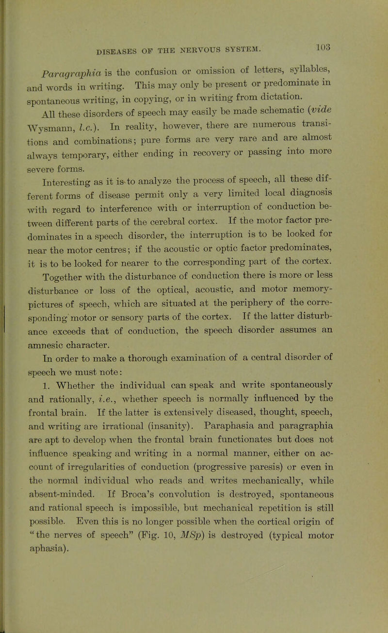 Paragraphia is the confusion or omission of letters, syllables, and words in writing. This may only be present or predominate m spontaneous writing, in copying, or in writing from dictation. All these disorders of speech may easily be made schematic (vide Wysmann, l.c.). In reality, however, there are numerous transi- tions and combinations; pure forms are very rare and are almost always temporary, either ending in recovery or passing into more severe forms. Interesting as it is* to analyze the process of speech, all these dif- ferent forms of disease permit only a very limited local diagnosis with regard to interference with or interruption of conduction be- tween different parts of the cerebral cortex. If the motor factor pre- dominates in a speech disorder, the interruption is to be looked for near the motor centres; if the acoustic or optic factor predominates, it is to be looked for nearer to the corresponding part of the cortex. Together with the disturbance of conduction there is more or less disturbance or loss of the optical, acoustic, and motor memory- pictures of speech, which are situated at the periphery of the corre- sponding motor or sensory parts of the cortex. If the latter disturb- ance exceeds that of conduction, the speech disorder assumes an amnesic character. In order to make a thorough examination of a central disorder of speech we must note: 1. Whether the individual can speak and write spontaneously and rationally, i.e., whether speech is normally influenced by the frontal brain. If the latter is extensively diseased, thought, speech, and writing are irrational (insanity). Paraphasia and paragraphia are apt to develop when the frontal brain functionates but does not influence speaking and writing in a normal manner, either on ac- count of irregularities of conduction (progressive paresis) or even in the normal individual who reads and writes mechanically, while absent-minded. If Broca’s convolution is destroyed, spontaneous and rational speech is impossible, but mechanical repetition is still possible. Even this is no longer possible when the cortical origin of “the nerves of speech” (Fig. 10, MSp) is destroyed (typical motor aphasia).