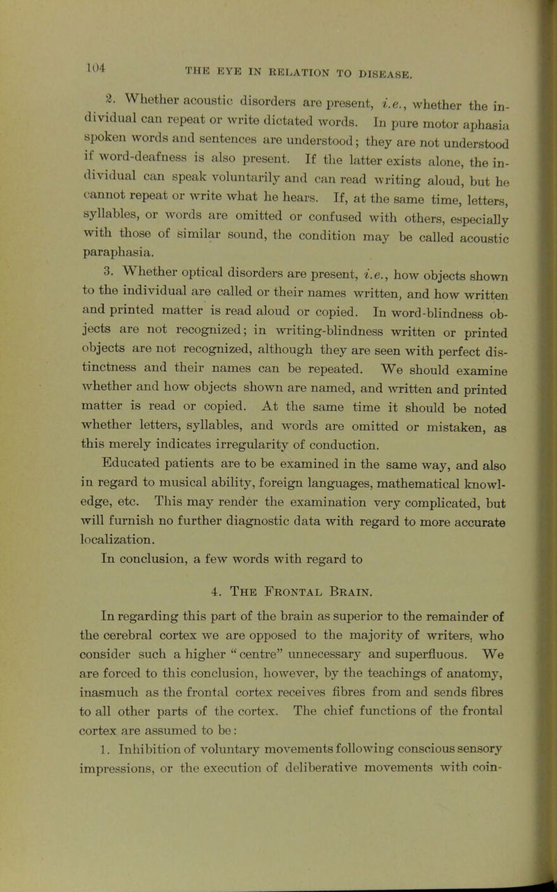 3. Whether acoustic disorders are present, i.e., whether the in- dividual can repeat or write dictated words. In pure motor aphasia spoken words and sentences are understood; they are not understood it word-deafness is also present. If the latter exists alone, the in- di\idual can speak voluntarily and can read writing aloud, but he cannot repeat or write what he hears. If, at the same time, letters, syllables, or words are omitted or confused witli others, especially with those of similar sound, the condition may be called acoustic paraphasia. 3. Whether optical disorders are present, i.e., how objects shown to the individual are called or their names written, and how written and printed matter is read aloud or copied. In word-blindness ob- jects are not recognized; in writing-blindness written or printed objects are not recognized, although they are seen with perfect dis- tinctness and their names can be repeated. We should examine whether and how objects shown are named, and written and printed matter is read or copied. At the same time it should be noted whether letters, syllables, and words are omitted or mistaken, as this merely indicates irregularity of conduction. Educated patients are to be examined in the same way, and also in regard to musical ability, foreign languages, mathematical knowl- edge, etc. This may render the examination very complicated, but will furnish no further diagnostic data with regard to more accurate localization. In conclusion, a few words with regard to 4. The Frontal Brain. In regarding this part of the brain as superior to the remainder of the cerebral cortex we are opposed to the majority of writers, who consider such a higher “ centre” unnecessary and superfluous. We are forced to this conclusion, however, by the teachings of anatomy, inasmuch as the frontal cortex receives fibres from and sends fibres to all other parts of the cortex. The chief functions of the frontal cortex are assumed to be: 1. Inhibition of voluntary movements following conscious sensory impressions, or the execution of deliberative movements with coin-