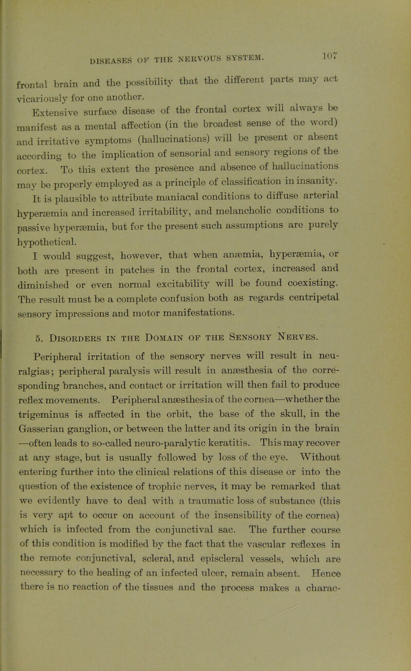 frontal brain and tlie possibility that the different parts may act vicariously for one another. Extensive surface disease of the frontal cortex will always be manifest as a mental affection (in the broadest sense of the word) and irritative symptoms (hallucinations) will be present or absent according to the implication of sensorial and sensory regions of the cortex. To this extent the presence and absence of hallucinations may be properly employed as a principle of classification in insanity. It is plausible to attribute maniacal conditions to diffuse arterial hyperaemia and increased irritability, and melancholic conditions to passive hyperaemia, but for the present such assumptions are purely hypothetical. I would suggest, however, that when anaemia, hyperaemia, or both are present in patches in the frontal cortex, increased and diminished or even normal excitability will be found coexisting. The result must be a complete confusion both as regards centripetal sensory impressions and motor manifestations. 5. Disorders in the Domain of the Sensory Nerves. Peripheral irritation of the sensory nerves will result in neu- ralgias; peripheral paralysis will result in anaesthesia of the corre- sponding branches, and contact or irritation will then fail to produce reflex movements. Peripheral anaesthesia of the cornea—whether the trigeminus is affected in the orbit, the base of the skull, in the Gasserian ganglion, or between the latter and its origin in the brain —often leads to so-called neuro-paralytic keratitis. This may recover at any stage, but is usually followed by loss of the eye. Without entering further into the clinical relations of this disease or into the question of the existence of trophic nerves, it may be remarked that we evidently have to deal with a traumatic loss of substance (this is very apt to occur on account of the insensibility of the cornea) which is infected from the conjunctival sac. The further course of this condition is modified by the fact that the vascular reflexes in the remote conjunctival, scleral, and episcleral vessels, which are necessary to the healing of an infected ulcer, remain absent. Hence there is no reaction of the tissues and the process makes a cliarac-