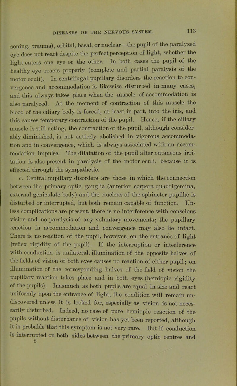 soning, trauma), orbital, basal, or nuclear—the pupil of the paralyzed eye does not react despite the perfect perception of light, whether the light enters one eye or the other. In both cases the pupil of the healthy eye reacts properly (complete and partial paralysis of the motor oculi). In centrifugal pupillary disorders the reaction to con- vergence and accommodation is likewise disturbed in many cases, and this always takes place when the muscle of accommodation is also paralyzed. At the moment of contraction of this muscle the blood of the ciliary body is forced, at least in part, into the iris, and this causes temporary contraction of the pupil. Hence, if the ciliary muscle is still acting, the contraction of the pupil, although consider- ably diminished, is not entirely abolished in vigorous accommoda- tion and in convergence, which is always associated with an accom- modation impulse. The dilatation of the pupil after cutaneous irri- tation is also present in paralysis of the motor oculi, because it is effected through the sympathetic. c. Central pupillary disorders are those in which the connection between the primary optic ganglia (anterior corpora quadrigemina, external geniculate body) and the nucleus of the sphincter pupillse is disturbed or interrupted, but both remain capable of function. Un- less complications are present, there is no interference with conscious vision and no paralysis of any voluntary movements; the pupillary reaction in accommodation and convergence may also be intact. There is no reaction of the pupil, however, on the entrance of light (reflex rigidity of the pupil). If the interruption or interference with conduction is unilateral, illumination of the opposite halves of the fields of vision of both eyes causes no reaction of either pupil; on illumination of the corresponding halves of the field of vision the pupillary reaction takes place and in both eyes (hemiopic rigidity of the pupils). Inasmuch as both pupils are equal in size and react uniformly upon the entrance of light, the condition will remain un- discovered unless it is looked for, especially as vision is not neces- sarily disturbed. Indeed, no case of pure hemiopic reaction of the pupils without disturbance of vision has yet been reported, although ic is probable that this symptom is not very rare. But if conduction is interrupted on both sides between the primary optic centres and 8