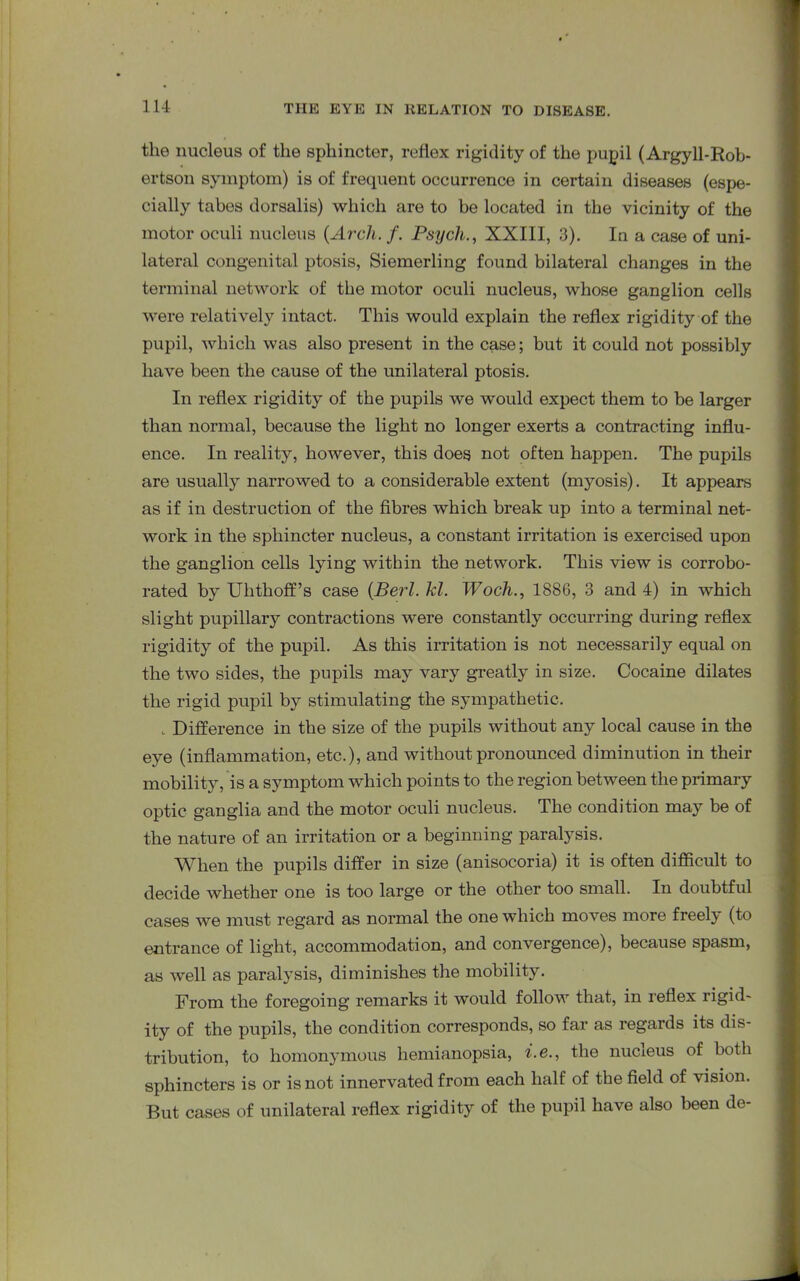 the nucleus of the sphincter, rellex rigidity of the pupil (Argyll-Rob- ertson symptom) is of frequent occurrence in certain diseases (espe- cially tabes dorsalis) which are to be located in the vicinity of the motor oculi nucleus (Arch. f. Psych., XXIII, 3). In a case of uni- lateral congenital ptosis, Siemerling found bilateral changes in the terminal network of the motor oculi nucleus, whose ganglion cells were relatively intact. This would explain the reflex rigidity of the pupil, which was also present in the case; but it could not possibly have been the cause of the unilateral ptosis. In reflex rigidity of the pupils we would expect them to be larger than normal, because the light no longer exerts a contracting influ- ence. In reality, however, this does not often happen. The pupils are usually narrowed to a considerable extent (myosis). It appears as if in destruction of the fibres which break up into a terminal net- work in the sphincter nucleus, a constant irritation is exercised upon the ganglion cells lying within the network. This view is corrobo- rated by Uhthoff’s case (Berl. kl. Woch., 1886, 3 and 4) in which slight pupillary contractions were constantly occurring during reflex rigidity of the pupil. As this irritation is not necessarily equal on the two sides, the pupils may vary greatly in size. Cocaine dilates the rigid pupil by stimulating the sympathetic. , Difference in the size of the pupils without any local cause in the eye (inflammation, etc.), and without pronounced diminution in their mobility, is a symptom which points to the region between the primary optic ganglia and the motor oculi nucleus. The condition may be of the nature of an irritation or a beginning paralysis. When the pupils differ in size (anisocoria) it is often difficult to decide whether one is too large or the other too small. In doubtful cases we must regard as normal the one which moves more freely (to entrance of light, accommodation, and convergence), because spasm, as well as paralysis, diminishes the mobility. From the foregoing remarks it would follow that, in reflex rigid- ity of the pupils, the condition corresponds, so far as regards its dis- tribution, to homonymous hemianopsia, i.e., the nucieus of both sphincters is or is not innervated from each half of the field of vision. But cases of unilateral reflex rigidity of the pupil have also been de-