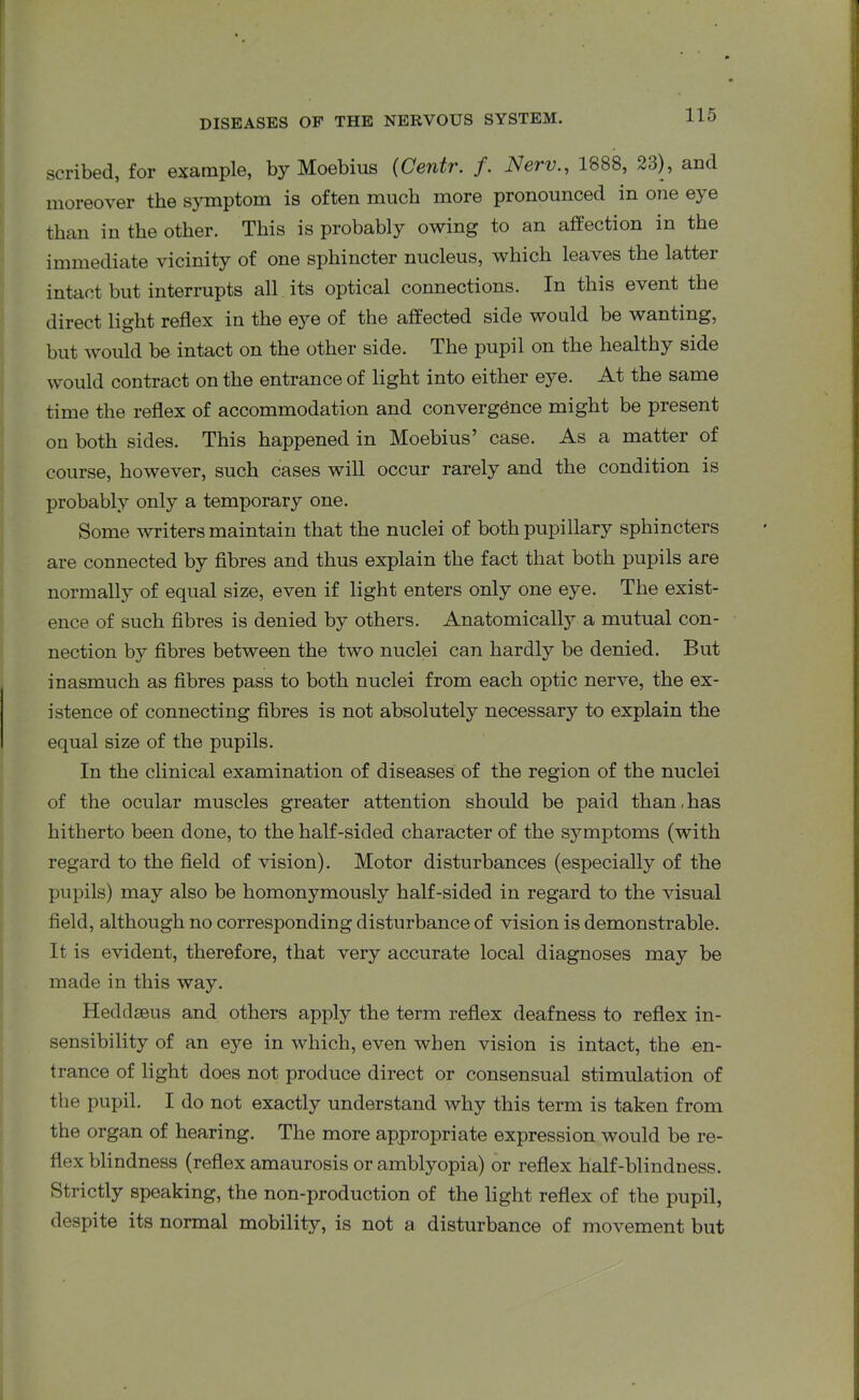 scribed, for example, by Moebius (Centr. /. Nerv., 1888, 23), and moreover the symptom is often much more pronounced in one eye than in the other. This is probably owing to an affection in the immediate vicinity of one sphincter nucleus, which leaves the latter intact but interrupts all its optical connections. In this event the direct light reflex in the eye of the affected side would be wanting, but would be intact on the other side. The pupil on the healthy side would contract on the entrance of light into either eye. At the same time the reflex of accommodation and convergence might be present on both sides. This happened in Moebius’ case. As a matter of course, however, such cases will occur rarely and the condition is probably only a temporary one. Some writers maintain that the nuclei of both pupillary sphincters are connected by fibres and thus explain the fact that both pupils are normally of equal size, even if light enters only one eye. The exist- ence of such fibres is denied by others. Anatomically a mutual con- nection by fibres between the two nuclei can hardly be denied. But inasmuch as fibres pass to both nuclei from each optic nerve, the ex- istence of connecting fibres is not absolutely necessary to explain the equal size of the pupils. In the clinical examination of diseases of the region of the nuclei of the ocular muscles greater attention should be paid than,has hitherto been done, to the half-sided character of the symptoms (with regard to the field of vision). Motor disturbances (especially of the pupils) may also be homonymously half-sided in regard to the visual field, although no corresponding disturbance of vision is demonstrable. It is evident, therefore, that very accurate local diagnoses may be made in this way. Heddseus and others apply the term reflex deafness to reflex in- sensibility of an eye in which, even when vision is intact, the en- trance of light does not produce direct or consensual stimulation of the pupil. I do not exactly understand why this term is taken from the organ of hearing. The more appropriate expression would be re- flex blindness (reflex amaurosis or amblyopia) or reflex half-blindness. Strictly speaking, the non-production of the light reflex of the pupil, despite its normal mobility, is not a disturbance of movement but