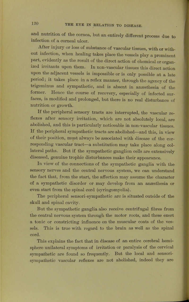 and nutrition of the cornea, but an entirely different process due to infection of a corneal ulcer. After injury or loss of substance of vascular tissues, with or with- out infection, when healing takes place the vessels play a prominent part, evidently as the result of the direct action of chemical or organ- ized irritants upon them. In non-vascular tissues this direct action upon the adjacent vessels is impossible or is only possible at a late period; it takes place in a reflex manner, through the agency of the trigeminus and sympathetic, and is absent in anaesthesia of the former. Hence the course of recovery, especially of infected sur- faces, is modified and prolonged, but there is no real disturbance of nutrition or growth. If the peripheral sensory tracts are interrupted, the vascular re- flexes after sensory irritation, which are not absolutely local, are abolished, and this is particularly noticeable in non-vascular tissues. If the peripheral sympathetic tracts are abolished—and this, in view of their position, must always be associated with disease of the cor- responding vascular tract—a substitution may take place along col- lateral paths. But if the sympathetic ganglion cells are extensively diseased, genuine trophic disturbances make their appearance. In view of the connections of the sympathetic ganglia with the sensory nerves and the central nervous system, we can understand the fact that, from the start, the affection may assume the character of a sympathetic disorder or may develop from an anaesthesia or even start from the spinal cord (syringomyelia). The peripheral sensori-sympathetic arc is situated outside of the skull and spinal cavity. But the sympathetic ganglia also receive centrifugal fibres from the central nervous system through the motor roots, and these exert a tonic or constricting influence on the muscular coats of the ves- sels. This is true with regard to the brain as well as the spinal cord. This explains the fact that in disease of an entire cerebral hemi- sphere unilateral symptoms of irritation or paralysis of the cervical sympathetic are found so frequently. But the local and sensori- sympathetic vascular reflexes are not abolished, indeed they are
