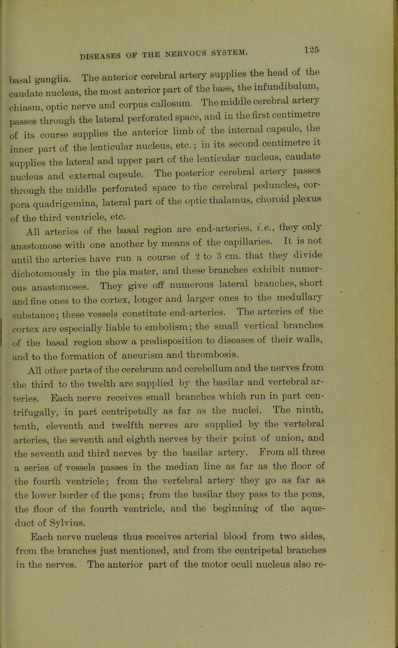 basal ganglia. The anterior cerebral artery supplies the head of the caudate nucleus, the most anterior part of the base, the infundibulum, chiasm, optic nerve and corpus callosum. The middle cerebral artery passes through the lateral perforated space, and in the first centimetre of its course supplies the anterior limb of the internal capsule, the inner part of the lenticular nucleus, etc.; in its second centimetre it supplies the lateral and upper part of the lenticular nucleus, caudate nucleus and external capsule. The posterior cerebral artery passes through the middle perforated space to the cerebral peduncles, cor- pora quadrigemina, lateral part of the optic thalamus, choroid plexus of the third ventricle, etc. All arteries of the basal region are end-arteries, i.e., they only anastomose with one another by means of the capillaries. It is not until the arteries have run a course of 2 to 3 cm. that they divide dicliotomously in the pia mater, and these branches exhibit numer- ous anastomoses. They give off numerous lateral branches, short and fine ones to the cortex, longer and larger ones to the medullary substance; these vessels constitute end-arteries. The aiteiies of the cortex are especially liable to embolism; the small veitical blanches of the basal region show a predisposition to diseases of their walls, and to the formation of aneurism and thrombosis. All other parts of the cerebrum and cerebellum and the nerves from the third to the twelth are supplied by the basilar and vertebral ar- teries. Each nerve receives small branches which run in part cen- trifugally, in part centripetally as far as the nuclei. The ninth, tenth, eleventh and twelfth nerves are supplied by the vertebral arteries, the seventh and eighth nerves by their point of union, and the seventh and third nerves by the basilar artery. From all three a series of vessels passes in the median line as far as the floor of the fourth ventricle; from the vertebral artery they go as far as the lower border of the pons; from the basilar they pass to the pons, the floor of the fourth ventricle, and the beginning of the aque- duct of Sylvius. Each nerve nucleus thus receives arterial blood from two sides, from the branches just mentioned, and from the centripetal branches in the nerves. The anterior part of the motor oculi nucleus also re-