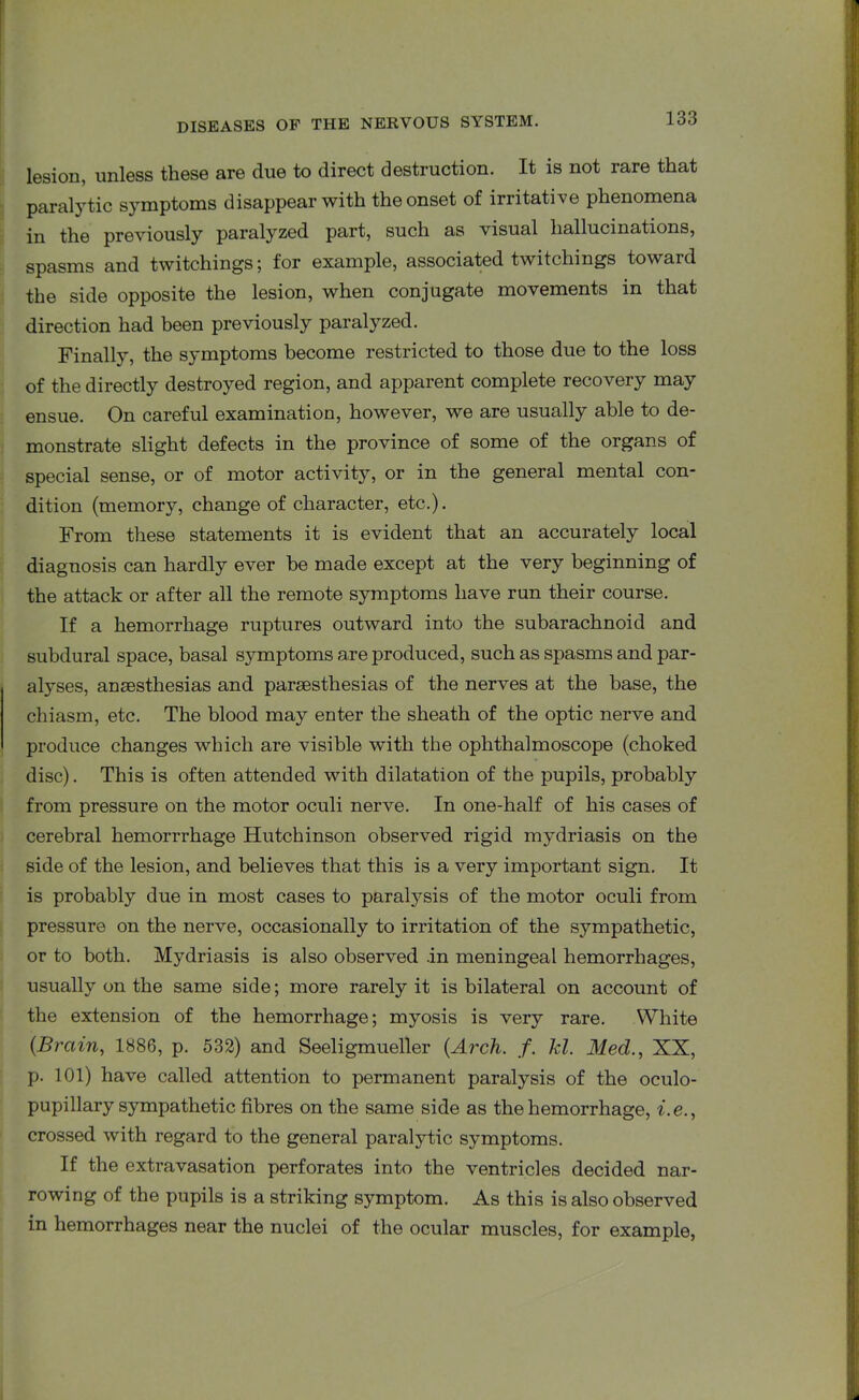 lesion, unless these are due to direct destruction. It is not rare that paralytic symptoms disappear with the onset of irritative phenomena in the previously paralyzed part, such as visual hallucinations, spasms and twitchings; for example, associated twitchings toward the side opposite the lesion, when conjugate movements in that direction had been previously paralyzed. Finally, the symptoms become restricted to those due to the loss of the directly destroyed region, and apparent complete recovery may ensue. On careful examination, however, we are usually able to de- monstrate slight defects in the province of some of the organs of special sense, or of motor activity, or in the general mental con- dition (memory, change of character, etc.). From these statements it is evident that an accurately local diagnosis can hardly ever be made except at the very beginning of the attack or after all the remote symptoms have run their course. If a hemorrhage ruptures outward into the subarachnoid and subdural space, basal symptoms are produced, such as spasms and par- alyses, anaesthesias and paraesthesias of the nerves at the base, the chiasm, etc. The blood may enter the sheath of the optic nerve and produce changes which are visible with the ophthalmoscope (choked disc). This is often attended with dilatation of the pupils, probably from pressure on the motor oculi nerve. In one-half of his cases of cerebral hemorrrhage Hutchinson observed rigid mydriasis on the side of the lesion, and believes that this is a very important sign. It is probably due in most cases to paralysis of the motor oculi from pressure on the nerve, occasionally to irritation of the sympathetic, or to both. Mydriasis is also observed .in meningeal hemorrhages, usually on the same side; more rarely it is bilateral on account of the extension of the hemorrhage; myosis is very rare. White (Brain, 1886, p. 532) and Seeligmueller (Arch. f. Id. Med., XX, p. 101) have called attention to permanent paralysis of the oculo- pupillary sympathetic fibres on the same side as the hemorrhage, i.e., crossed with regard to the general paralytic symptoms. If the extravasation perforates into the ventricles decided nar- rowing of the pupils is a striking symptom. As this is also observed in hemorrhages near the nuclei of the ocular muscles, for example,