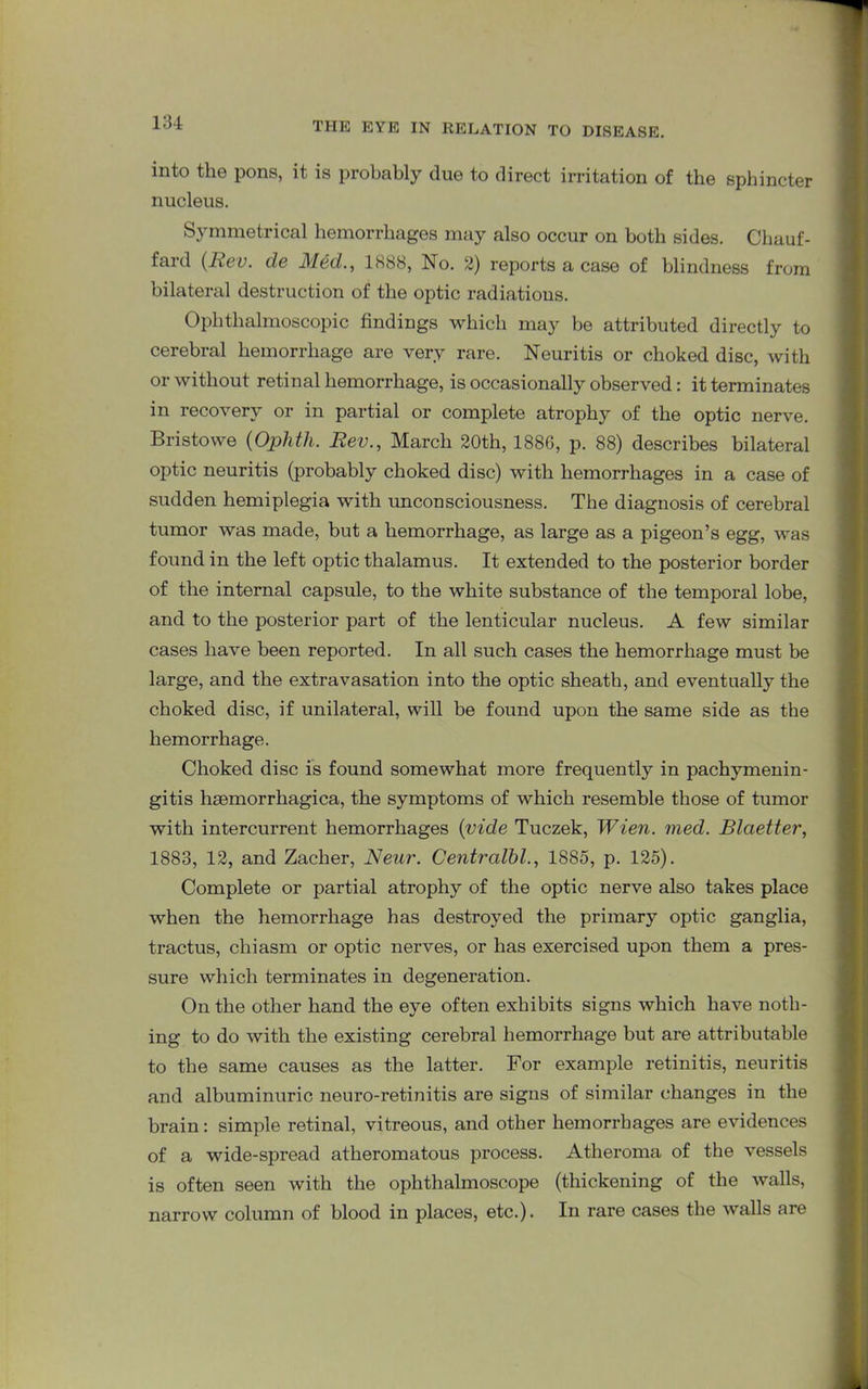 into the pons, it is probably due to direct irritation of the sphincter nucleus. Symmetrical hemorrhages may also occur on both sides. Chauf- fard (Rev. de Med., 1888, No. 2) reports a case of blindness from bilateral destruction of the optic radiations. Ophthalmoscopic findings which may be attributed directly to cerebral hemorrhage are very rare. Neuritis or choked disc, with or without retinal hemorrhage, is occasionally observed: it terminates in recovery or in partial or complete atrophy of the optic nerve. Bristowe (Ophtli. Rev., March 20th, 1886, p. 88) describes bilateral optic neuritis (probably choked disc) with hemorrhages in a case of sudden hemiplegia with imconsciousness. The diagnosis of cerebral tumor was made, but a hemorrhage, as large as a pigeon’s egg, was found in the left optic thalamus. It extended to the posterior border of the internal capsule, to the white substance of the temporal lobe, and to the posterior part of the lenticular nucleus. A few similar cases have been reported. In all such cases the hemorrhage must be large, and the extravasation into the optic sheath, and eventually the choked disc, if unilateral, will be found upon the same side as the hemorrhage. Choked disc is found somewhat more frequently in pachymenin- gitis hsemorrhagica, the symptoms of which resemble those of tumor with intercurrent hemorrhages (vide Tuczek, Wien. med. Rlaetter, 1883, 12, and Zacher, Neur. Centralbl., 1885, p. 125). Complete or partial atrophy of the optic nerve also takes place when the hemorrhage has destroyed the primary optic ganglia, tractus, chiasm or optic nerves, or has exercised upon them a pres- sure which terminates in degeneration. On the other hand the eye often exhibits signs which have noth- ing to do with the existing cerebral hemorrhage but are attributable to the same causes as the latter. For example retinitis, neuritis and albuminuric neuro-retinitis are signs of similar changes in the brain: simple retinal, vitreous, and other hemorrhages are evidences of a wide-spread atheromatous process. Atheroma of the vessels is often seen with the ophthalmoscope (thickening of the walls, narrow column of blood in places, etc.). In rare cases the walls are