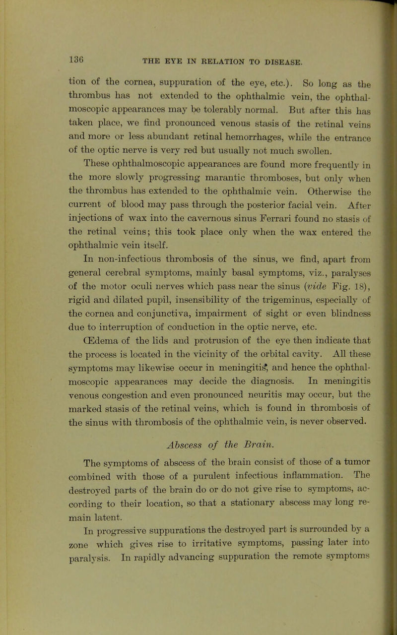 130 tion of the cornea, suppuration of the eye, etc.). So long as the thrombus has not extended to the ophthalmic vein, the ophthal- moscopic appearances may be tolerably normal. But after this has taken place, we find pronounced venous stasis of the retinal veins and more or less abundant retinal hemorrhages, while the entrance of the optic nerve is very red but usually not much swollen. These ophthalmoscopic appearances are found more frequently in the more slowly progressing marantic thromboses, but only when the thrombus has extended to the ophthalmic vein. Otherwise the current of blood may pass through the posterior facial vein. After injections of wax into the cavernous sinus Ferrari found no stasis of the retinal veins; this took place only when the wax entered the ophthalmic vein itself. In non-infectious thrombosis of the sinus, we find, apart from general cerebral symptoms, mainly basal symptoms, viz., paralyses of the motor oculi nerves which pass near the sinus {vide Fig. 18), rigid and dilated pupil, insensibility of the trigeminus, especially of the cornea and conjunctiva, impairment of sight or even blindness due to interruption of conduction in the optic nerve, etc. CEdema of the lids and protrusion of the eye then indicate that the process is located in the vicinity of the orbital cavity. All these symptoms may likewise occur in meningitis, and hence the ophthal- moscopic appearances may decide the diagnosis. In meningitis venous congestion and even pronounced neuritis may occur, but the marked stasis of the retinal veins, which is found in thrombosis of the sinus with thrombosis of the ophthalmic vein, is never observed. Abscess of the Brain. The symptoms of abscess of the brain consist of those of a tumor combined with those of a purulent infectious inflammation. The destroyed parts of the brain do or do not give rise to symptoms, ac- cording to their location, so that a stationary abscess may long re- main latent. In progressive suppurations the destroyed part is surrounded by a zone which gives rise to irritative symptoms, passing later into paralysis. In rapidly advancing suppuration the remote symptoms