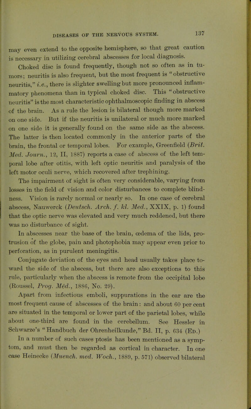 may even extend to the opposite hemisphere, so that great caution is necessary in utilizing cerebral abscesses for local diagnosis. Choked disc is found frequently, though not so often as in tu- mors; neuritis is also frequent, but the most frequent is “obstructive neuritis,” i.e., there is slighter swelling but more pronounced inflam- matory phenomena than in typical choked disc. This “ obstructive neuritis” is the most characteristic ophthalmoscopic finding in abscess of the brain. As a rule the lesion is bilateral though more marked on one side. But if the neuritis is unilateral or much more marked on one side it is generally found on the same side as the abscess. The latter is then located commonly in the anterior parts of the brain, the frontal or temporal lobes. For example, Greenfield (Brit. Med. Journ., 12, II, 1887) reports a case of abscess of the left tem- poral lobe after otitis, with left optic neuritis and paralysis of the left motor oculi nerve, which recovered after trephining. The impairment of sight is often very considerable, varying from losses in the field of vision and color disturbances to complete blind- ness. Vision is rarely normal or nearly so. In one case of cerebral abscess, Nauwerck (Deutsch. Arch. f. kl. Med., XXIX, p. 1) found that the optic nerve was elevated and very much reddened, but there was no disturbance of sight. In abscesses near the base of the brain, oedema of the lids, pro- trusion of the globe, pain and photophobia may appear even prior to perforation, as in purulent meningitis. Conjugate deviation of the eyes and head usually takes place to- ward the side of the abscess, but there are also exceptions to this rule, particularly when the abscess is remote from the occipital lobe (Roussel, Prog. Med., 1886, No. 29). Apart from infectious emboli, suppurations in the ear are the most frequent cause of abscesses of the brain : and about 60 per cent are situated in the temporal or lower part of the parietal lobes, while about one-third are found in the cerebellum. See Hessler in Schwarze’s “ Handbuch der Ohrenheilkunde,” Bd. II, p. 634 (Ed.) In a number of such cases ptosis has been mentioned as a symp- tom, and must then be regarded as cortical in character. In one case Heinecke (Muench. med. Woch., 1889, p. 571) observed bilateral