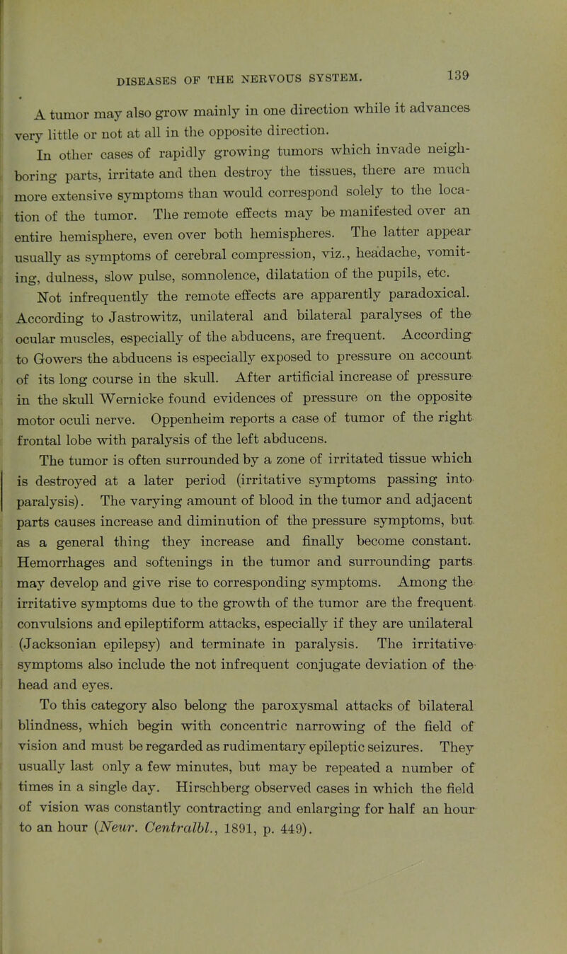 A tumor may also grow mainly in one direction while it advances very little or not at all in the opposite direction. In other cases of rapidly growing tumors which invade neigh- boring parts, irritate and then destroy the tissues, there are much more extensive symptoms than would correspond solely to the loca- tion of the tumor. The remote effects may be manifested over an entire hemisphere, even over both hemispheres. The latter appear usually as symptoms of cerebral compression, viz., headache, vomit- ing, dulness, slow pulse, somnolence, dilatation of the pupils, etc. Not infrequently the remote effects are apparently paradoxical. According to Jastrowitz, unilateral and bilateral paralyses of the ocular muscles, especially of the abducens, are frequent. According to Gowers the abducens is especially exposed to pressure on account of its long course in the skull. After artificial increase of pressure in the skull Wernicke found evidences of pressure on the opposite motor oculi nerve. Oppenheim reports a case of tumor of the right frontal lobe with paralysis of the left abducens. The tumor is often surrounded by a zone of irritated tissue which is destroyed at a later period (irritative symptoms passing into paralysis). The varying amount of blood in the tumor and adjacent parts causes increase and diminution of the pressure symptoms, but as a general thing they increase and finally become constant. Hemorrhages and softenings in the tumor and surrounding parts may develop and give rise to corresponding symptoms. Among the irritative symptoms due to the growth of the tumor are the frequent convulsions and epileptiform attacks, especially if they are unilateral (Jacksonian epilepsy) and terminate in paralysis. The irritative symptoms also include the not infrequent conjugate deviation of the head and eyes. To this category also belong the paroxysmal attacks of bilateral blindness, which begin with concentric narrowing of the field of vision and must be regarded as rudimentary epileptic seizures. They usually last only a few minutes, but may be repeated a number of times in a single day. Hirschberg observed cases in which the field of vision was constantly contracting and enlarging for half an hour to an hour (.Neur. Centralbl., 1891, p. 449).