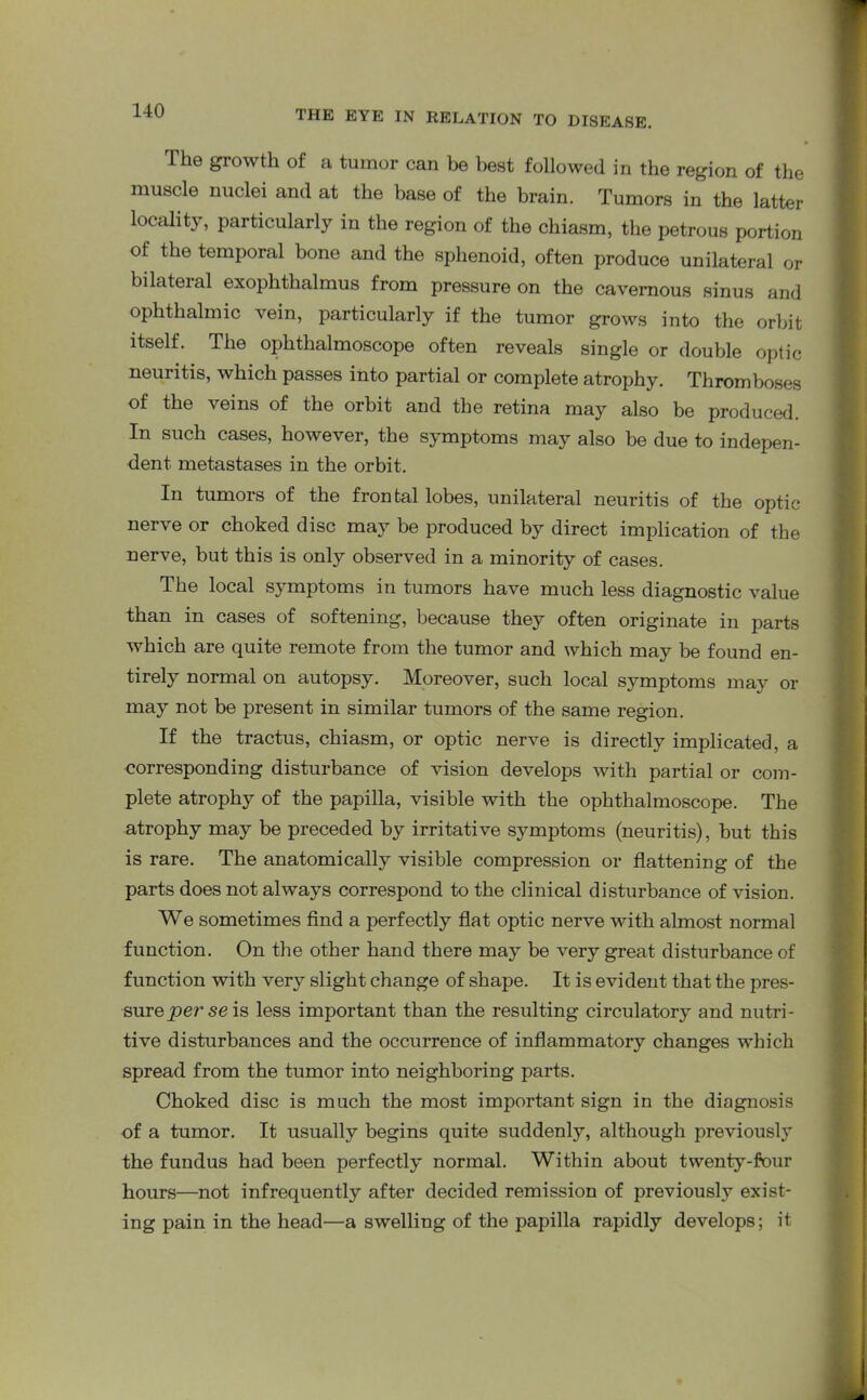 The growth of a tumor can be best followed in the region of the muscle nuclei and at the base of the brain. Tumors in the latter locality, particularly in the region of the chiasm, the petrous portion of the temporal bone and the sphenoid, often produce unilateral or bilateral exophthalmus from pressure on the cavernous sinus and ophthalmic vein, particularly if the tumor grows into the orbit itself. The ophthalmoscope often reveals single or double optic neuritis, which passes into partial or complete atrophy. Thromboses of the veins of the orbit and the retina may also be produced. In such cases, however, the symptoms may also be due to indepen- dent metastases in the orbit. In tumors of the frontal lobes, unilateral neuritis of the optic nerve or choked disc may be produced by direct implication of the nerve, but this is only observed in a minority of cases. The local symptoms in tumors have much less diagnostic value than in cases of softening, because they often originate in parts which are quite remote from the tumor and which may be found en- tirely normal on autopsy. Moreover, such local symptoms may or may not be present in similar tumors of the same region. If the tractus, chiasm, or optic nerve is directly implicated, a corresponding disturbance of vision develops with partial or com- plete atrophy of the papilla, visible with the ophthalmoscope. The atrophy may be preceded by irritative symptoms (neuritis), but this is rare. The anatomically visible compression or flattening of the parts does not always correspond to the clinical disturbance of vision. We sometimes find a perfectly flat optic nerve with almost normal function. On the other hand there may be very great disturbance of function with very slight change of shape. It is evident that the pres- sureperseis less important than the resulting circulatory and nutri- tive disturbances and the occurrence of inflammatory changes which spread from the tumor into neighboring parts. Choked disc is much the most important sign in the diagnosis of a tumor. It usually begins quite suddenly, although previously the fundus had been perfectly normal. Within about twenty-four hours—not infrequently after decided remission of previously exist- ing pain in the head—a swelling of the papilla rapidly develops; it