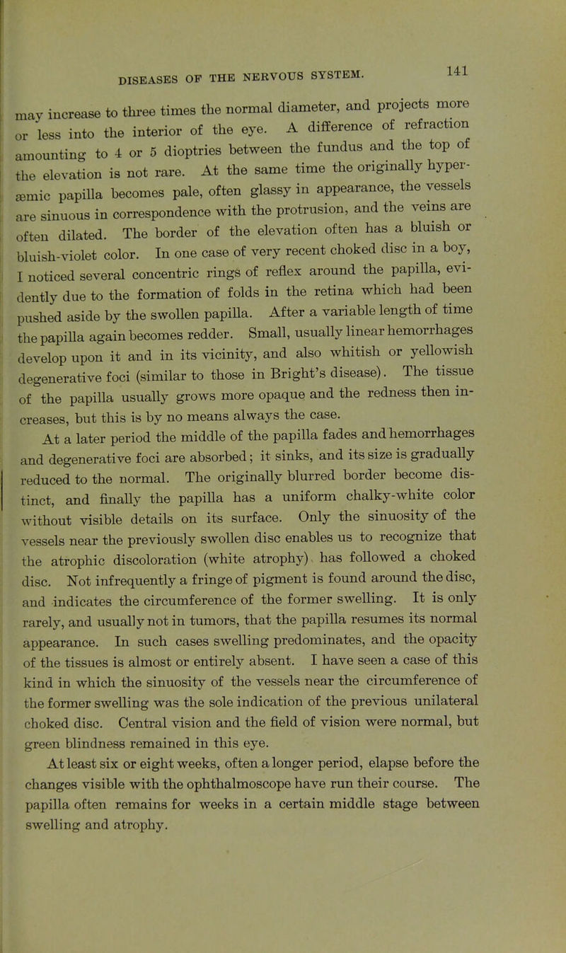 may increase to three times the normal diameter, and projects more or less into the interior of the eye. A difference of refraction amounting to 4 or 5 dioptries between the fundus and the top of the elevation is not rare. At the same time the originally hyper- semic papilla becomes pale, often glassy in appearance, the vessels are sinuous in correspondence with the protrusion, and the veins are often dilated. The border of the elevation often has a bluish or bluish-violet color. In one case of very recent choked disc m a boy, I noticed several concentric rings of reflex around the papilla, evi- dently due to the formation of folds in the retina which had been pushed aside by the swollen papilla. After a variable length of time the papilla again becomes redder. Small, usually linear hemorrhages develop upon it and in its vicinity, and also whitish or yellowish degenerative foci (similar to those in Bright’s disease). The tissue of the papilla usually grows more opaque and the redness then in- creases, but this is by no means always the case. At a later period the middle of the papilla fades and hemorrhages and degenerative foci are absorbed; it sinks, and its size is gradually reduced to the normal. The originally blurred border become dis- tinct, and finally the papilla has a uniform chalky-white color without visible details on its surface. Only the sinuosity of the vessels near the previously swollen disc enables us to recognize that the atrophic discoloration (white atrophy) has followed a choked disc. Not infrequently a fringe of pigment is found around the disc, and indicates the circumference of the former swelling. It is only rarely, and usually not in tumors, that the papilla resumes its normal appearance. In such cases swelling predominates, and the opacity of the tissues is almost or entirely absent. I have seen a case of this kind in which the sinuosity of the vessels near the circumference of the former swelling was the sole indication of the previous unilateral choked disc. Central vision and the field of vision were normal, but green blindness remained in this eye. At least six or eight weeks, often a longer period, elapse before the changes visible with the ophthalmoscope have run their course. The papilla often remains for weeks in a certain middle stage between swelling and atrophy.