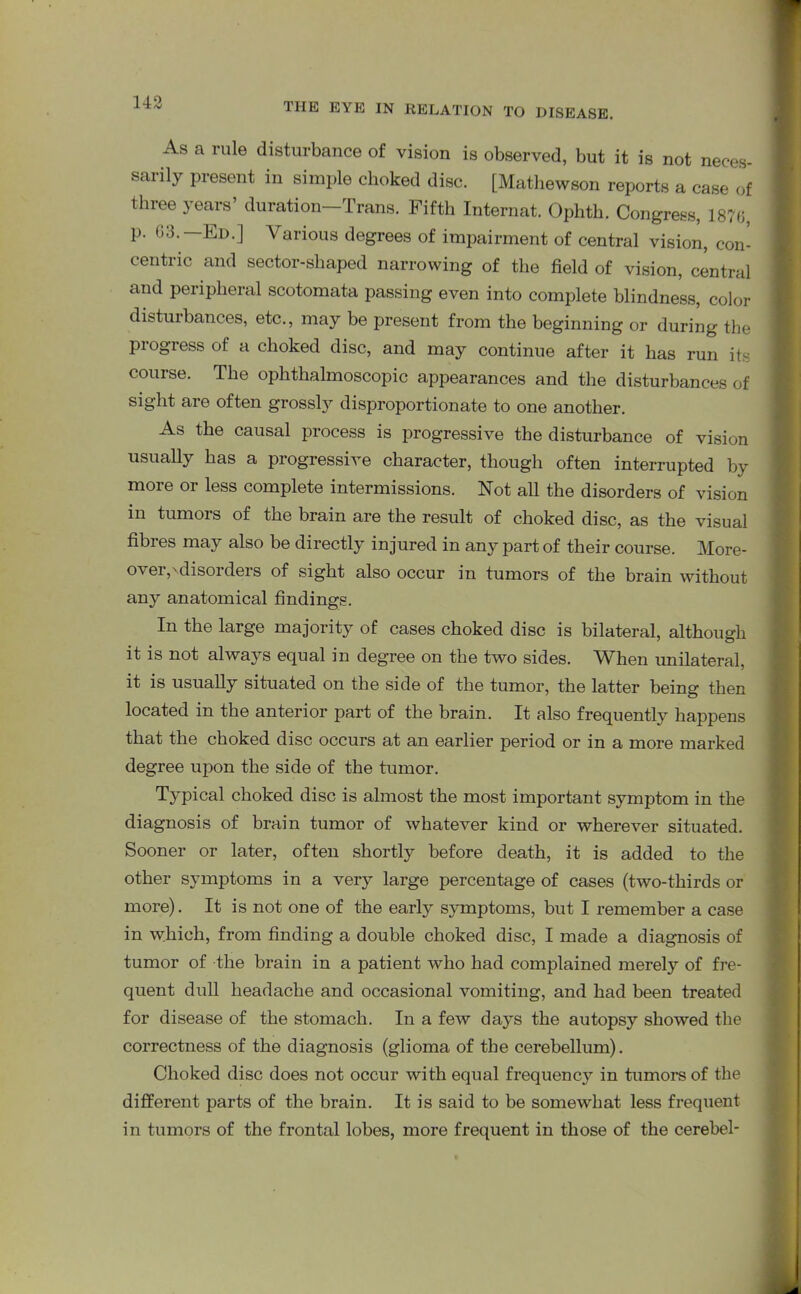 As a rule disturbance of vision is observed, but it is not neces- smily present in simple choked disc. [Mathewson reports a case of three years duration Trans. Fifth Internat. Ophtli. Congress, 1870 p. 03.—Ed.] Various degrees of impairment of central vision, con- centric and sector-shaped narrowing of the field of vision, central and peripheral scotomata passing even into complete blindness, color disturbances, etc., may be present from the beginning or during the progress of a choked disc, and may continue after it has run its course. The ophthalmoscopic appearances and the disturbances of sight are often grossly disproportionate to one another. As the causal process is progressive the disturbance of vision usually has a progressive character, though often interrupted by more or less complete intermissions. Not all the disorders of vision in tumors of the brain are the result of choked disc, as the visual fibres may also be directly injured in any part of their course. More- over,'disorders of sight also occur in tumors of the brain without any anatomical findings. In the large majority of cases choked disc is bilateral, although it is not always equal in degree on the two sides. When unilateral, it is usually situated on the side of the tumor, the latter being then located in the anterior part of the brain. It also frequently happens that the choked disc occurs at an earlier period or in a more marked degree upon the side of the tumor. Typical choked disc is almost the most important symptom in the diagnosis of brain tumor of whatever kind or wherever situated. Sooner or later, often shortly before death, it is added to the other symptoms in a very large percentage of cases (two-thirds or more). It is not one of the early symptoms, but I remember a case in which, from finding a double choked disc, I made a diagnosis of tumor of the brain in a patient who had complained merely of fre- quent dull headache and occasional vomiting, and had been treated for disease of the stomach. In a few days the autopsy showed the correctness of the diagnosis (glioma of the cerebellum). Choked disc does not occur with equal frequency in tumors of the different parts of the brain. It is said to be somewhat less frequent in tumors of the frontal lobes, more frequent in those of the cerebel-