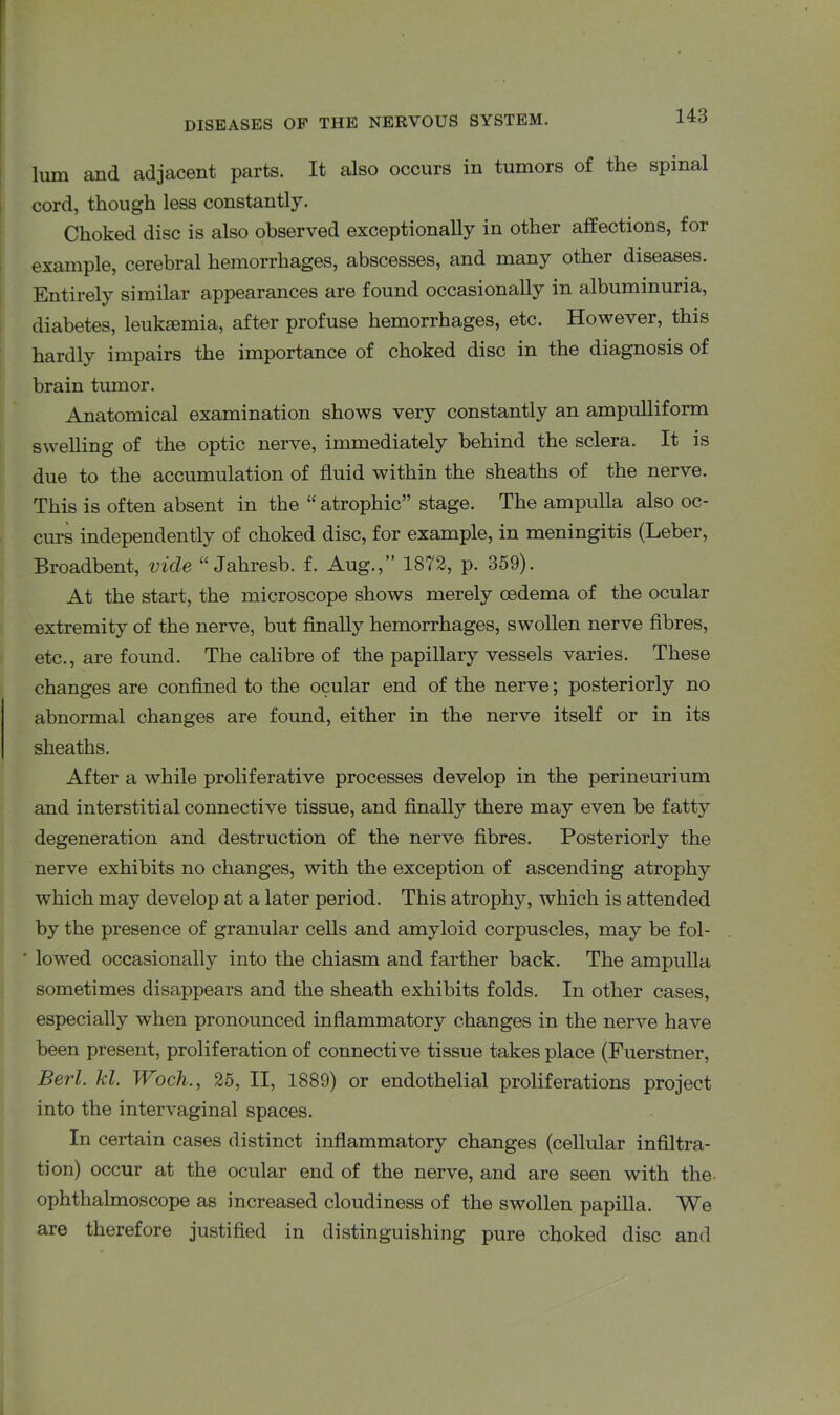 lum and adjacent parts. It also occurs in tumors of the spinal cord, though less constantly. Choked disc is also observed exceptionally in other affections, for example, cerebral hemorrhages, abscesses, and many other diseases. Entirely similar appearances are found occasionally in albuminuria, diabetes, leukaemia, after profuse hemorrhages, etc. However, this hardly impairs the importance of choked disc in the diagnosis of brain tumor. Anatomical examination shows very constantly an ampulliform swelling of the optic nerve, immediately behind the sclera. It is due to the accumulation of fluid within the sheaths of the nerve. This is often absent in the “atrophic” stage. The ampulla also oc- curs independently of choked disc, for example, in meningitis (Leber, Broadbent, vide “ Jahresb. f. Aug.,” 1872, p. 359). At the start, the microscope shows merely oedema of the ocular extremity of the nerve, but finally hemorrhages, swollen nerve fibres, etc., are found. The calibre of the papillary vessels varies. These changes are confined to the ocular end of the nerve; posteriorly no abnormal changes are found, either in the nerve itself or in its sheaths. After a while proliferative processes develop in the perineurium and interstitial connective tissue, and finally there may even be fatty degeneration and destruction of the nerve fibres. Posteriorly the nerve exhibits no changes, with the exception of ascending atrophy which may develop at a later period. This atrophy, which is attended by the presence of granular cells and amyloid corpuscles, may be fol- lowed occasionally into the chiasm and farther back. The ampulla sometimes disappears and the sheath exhibits folds. In other cases, especially when pronounced inflammatory changes in the nerve have been present, proliferation of connective tissue takes place (Fuerstner, Berl. kl. Woch., 25, II, 1889) or endothelial proliferations project into the intervaginal spaces. In certain cases distinct inflammatory changes (cellular infiltra- tion) occur at the ocular end of the nerve, and are seen with the ophthalmoscope as increased cloudiness of the swollen papilla. We are therefore justified in distinguishing pure choked disc and
