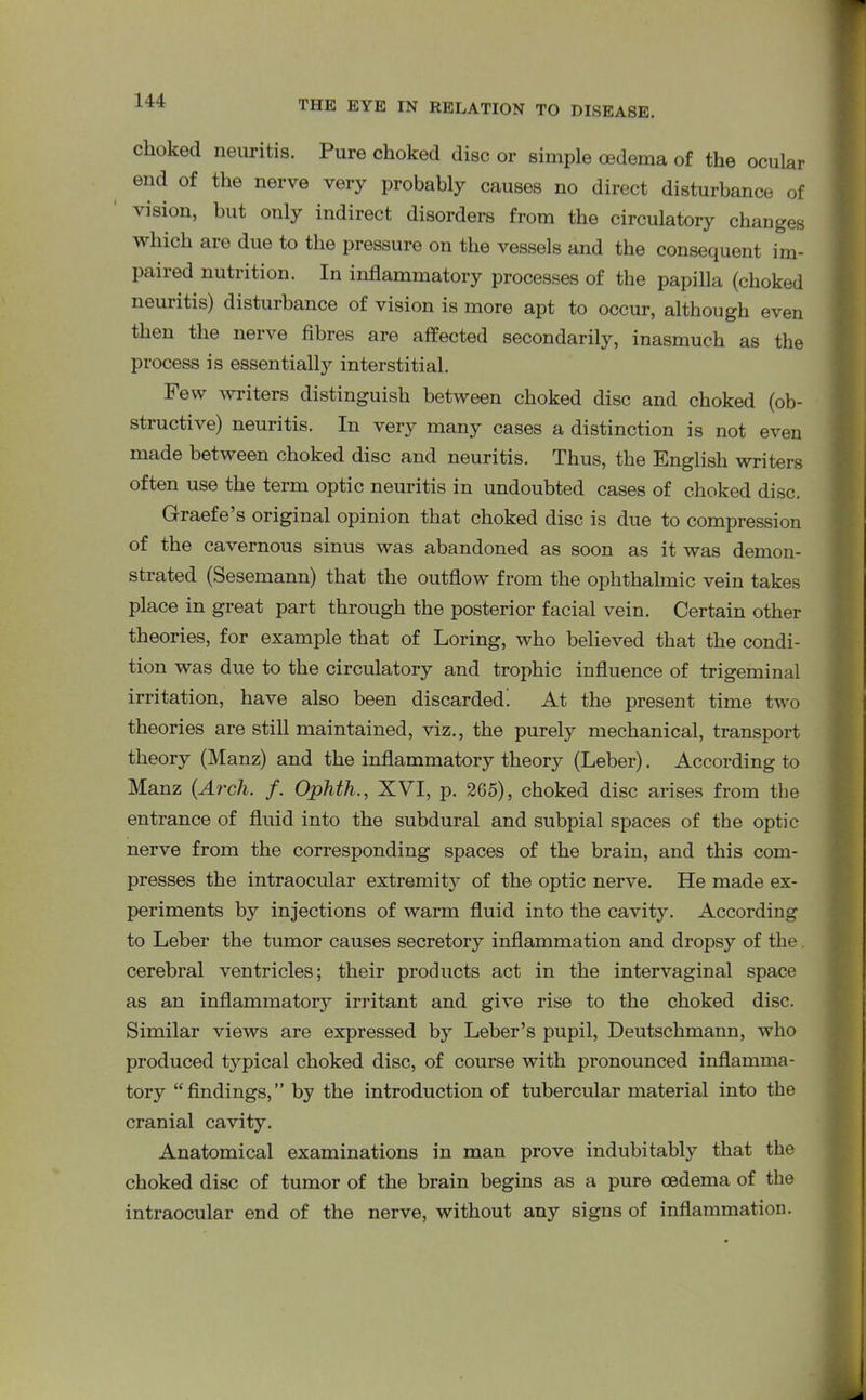 choked neuritis. Pure choked disc or simple oedema of the ocular end of the nerve very probably causes no direct disturbance of vision, but only indirect disorders from the circulatory changes which are due to the pressure on the vessels and the consequent im- paired nutrition. In inflammatory processes of the papilla (choked neuritis) disturbance of vision is more apt to occur, although even then the nerve fibres are affected secondarily, inasmuch as the process is essentially interstitial. Few writers distinguish between choked disc and choked (ob- structive) neuritis. In very many cases a distinction is not even made between choked disc and neuritis. Thus, the English writers often use the term optic neuritis in undoubted cases of choked disc. Graefe s original opinion that choked disc is due to compression of the cavernous sinus was abandoned as soon as it was demon- strated (Sesemann) that the outflow from the ophthalmic vein takes place in great part through the posterior facial vein. Certain other theories, for example that of Loring, who believed that the condi- tion was due to the circulatory and trophic influence of trigeminal irritation, have also been discarded. At the present time two theories are still maintained, viz., the purely mechanical, transport theory (Manz) and the inflammatory theory (Leber). According to Manz {Arch. f. Ophth., XVI, p. 265), choked disc arises from the entrance of fluid into the subdural and subpial spaces of the optic nerve from the corresponding spaces of the brain, and this com- presses the intraocular extremity of the optic nerve. He made ex- periments by injections of warm fluid into the cavity. According to Leber the tumor causes secretory inflammation and dropsy of the cerebral ventricles; their products act in the intervaginal space as an inflammatory irritant and give rise to the choked disc. Similar views are expressed by Leber’s pupil, Deutschmann, who produced typical choked disc, of course with pronounced inflamma- tory “findings,” by the introduction of tubercular material into the cranial cavity. Anatomical examinations in man prove indubitably that the choked disc of tumor of the brain begins as a pure oedema of the intraocular end of the nerve, without any signs of inflammation.