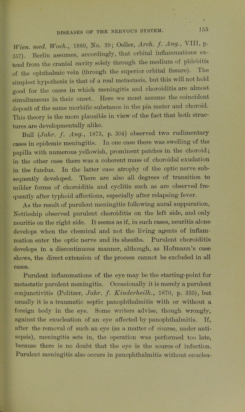 Wien. med. Woch1880, No. 29; Oeller, Arch. f. Aug., VIII, p. 357). Berlin assumes, accordingly, that orbital inflammations ex- tend from the cranial cavity solely through the medium of pnlebitis of the ophthalmic vein (through the superior orbital fissure). The simplest hypothesis is that of a real metastasis, but this will not hold good for the cases in which meningitis and choroiditis are almost simultaneous in their onset. Here we must assume the coincident deposit of the same morbific substance in the pia mater and choroid. This theorj7 is the more plausible in view of the fact that both struc- tures are developinentally alike. Bull (Jahr. /. Aug., 1873, p. 304) observed two rudimentary cases in epidemic meningitis. In one case there was swelling of the papilla with numerous yellowish, prominent patches in the choroid in the other case there was a coherent mass of choroidal exudation in the fundus. In the latter case atrophy of the optic nerve sub- sequently developed. There are also all degrees of transition to milder forms of choroiditis and cyclitis such as are observed fre- quently after typhoid affections, especially after relapsing fever. As the result of purulent meningitis following aural suppuration, Nettleship observed purulent choroiditis on the left side, and only neuritis on the right side. It seems as if, in such cases, neuritis alone develops when the chemical and not the living agents of inflam- mation enter the optic nerve and its sheaths. Purulent choroiditis develops in a discontinuous manner, although, as Hofmann’s case shows, the direct extension of the process cannot be excluded in all cases. Purulent inflammations of the eye may be the starting-point for metastatic purulent meningitis. Occasionally it is merely a purulent conjunctivitis (Politzer, Jahr. f. Kinderheilk., 1870, p. 335), but usually it is a traumatic septic panophthalmitis with or without a foreign body in the eye. Some writers advise, though wrongly, against the enucleation of an eye affected by panophthalmitis. If, after the removal of such an eye (as a matter of course, under anti- sepsis), meningitis sets in, the operation was performed too late, because there is no doubt that the eye is the source of infection. Purulent meningitis also occurs in panophthalmitis without enuclea-