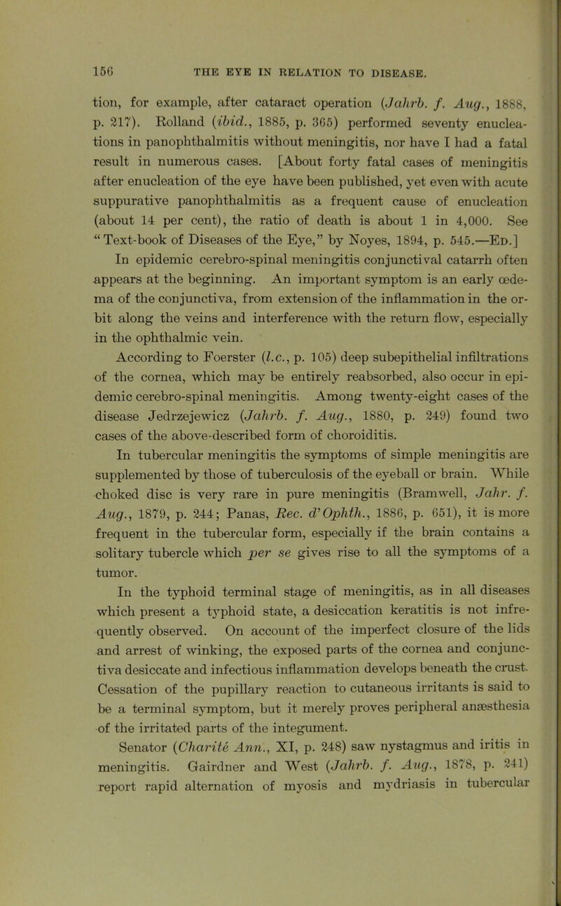 tion, for example, after cataract operation (Johrb. f. Aug., 1888, p. 217). Holland {ibid., 1885, p. 3G5) performed seventy enuclea- tions in panophthalmitis without meningitis, nor have I had a fatal result in numerous cases. [About forty fatal cases of meningitis after enucleation of the eye have been published, yet even with acute suppurative panophthalmitis as a frequent cause of enucleation (about 14 per cent), the ratio of death is about 1 in 4,000. See “Text-book of Diseases of the Eye,” by Noyes, 1894, p. 545.—Ed.] In epidemic cerebro-spinal meningitis conjunctival catarrh often appears at the beginning. An important symptom is an early oede- ma of the conjunctiva, from extension of the inflammation in the or- bit along the veins and interference with the return flow, especially in the ophthalmic vein. According to Foerster (l.c., p. 105) deep subepithelial infiltrations of the cornea, which may be entirely reabsorbed, also occur in epi- demic cerebro-spinal meningitis. Among twenty-eight cases of the disease Jedrzejewicz {Jahrb. f. Aug., 1880, p. 249) found two cases of the above-described form of choroiditis. In tubercular meningitis the symptoms of simple meningitis are supplemented by those of tuberculosis of the eyeball or brain. While choked disc is very rare in pure meningitis (Bramwell, Jahr. f. Aug., 1879, p. 244; Panas, Bee. d’Ophth., 1886, p. 651), it is more frequent in the tubercular form, especially if the brain contains a solitary tubercle which per se gives rise to all the symptoms of a tumor. In the typhoid terminal stage of meningitis, as in all diseases which present a t3Tphoid state, a desiccation keratitis is not infre- quently observed. On account of the imperfect closure of the lids and arrest of winking, the exposed parts of the cornea and conjunc- tiva desiccate and infectious inflammation develops beneath the crust. Cessation of the pupillary reaction to cutaneous irritants is said to be a terminal symptom, but it merely proves peripheral anaesthesia of the irritated parts of the integument. Senator {Charite Ann., XI, p. 248) saw nystagmus and iritis in meningitis. Gairdner and West {Jcilirb. f. Aug., 1878, p. 241) report rapid alternation of myosis and mydriasis in tubercular