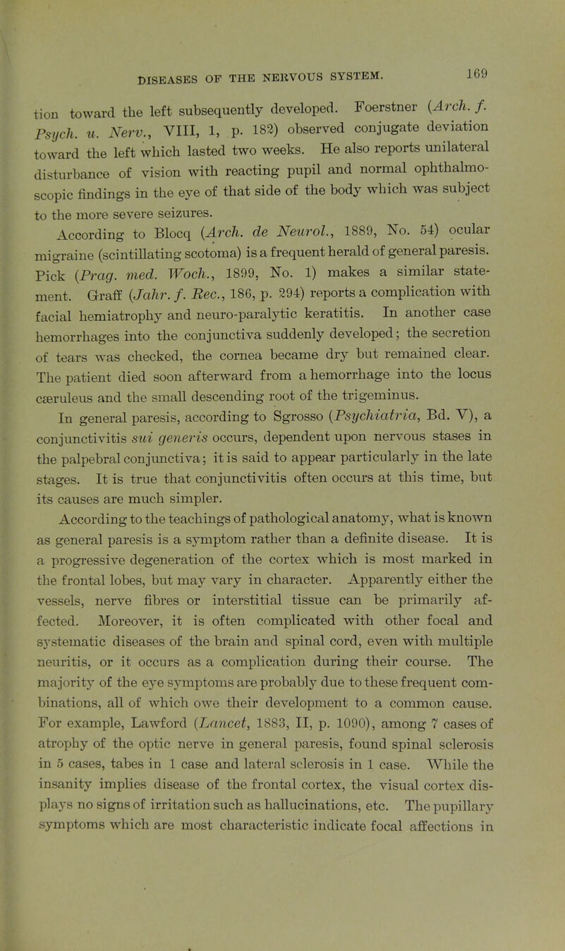 tion toward the left subsequently developed. Foerstner (Arch. f. Psych, u. New., VIII, 1, p. 182) observed conjugate deviation toward the left which lasted two weeks. He also reports unilateral disturbance of vision with reacting pupil and normal ophthalmo- scopic findings in the eye of that side of the body which was subject to the more severe seizures. According to Blocq (Arch, dc Neurol., 1889, No. 54) ocular migraine (scintillating scotoma) is a frequent herald of general paresis. Pick (Prcig. vied. TVoch., 1899, No. 1) makes a similar state- ment. Graff (Jcihr. f. Bee., 186, p. 294) reports a complication with facial hemiatrophy and neuro-paralytic keratitis. In another case hemorrhages into the conjunctiva suddenly developed; the secretion of tears was checked, the cornea became dry but remained clear. The patient died soon afterward from a hemorrhage into the locus CEeruleus and the small descending root of the trigeminus. In general paresis, according to Sgrosso (Psychiatria, Bd. V), a conjunctivitis sui generis occurs, dependent upon nervous stases in the palpebral conjunctiva; it is said to appear particularly in the late stages. It is true that conjunctivitis often occurs at this time, but its causes are much simpler. According to the teachings of pathological anatomy, what is known as general paresis is a symptom rather than a definite disease. It is a progressive degeneration of the cortex which is most marked in the frontal lobes, but may vary in character. Apparently either the vessels, nerve fibres or interstitial tissue can be primarily af- fected. Moreover, it is often complicated with other focal and systematic diseases of the brain and spinal cord, even with multiple neuritis, or it occurs as a complication during their course. The majority of the eye symptoms are probably due to these frequent com- binations, all of which owe their development to a common cause. For example, Lawford (Lancet, 1883, II, p. 1090), among 7 cases of atrophy of the optic nerve in general paresis, found spinal sclerosis in 5 cases, tabes in 1 case and lateral sclerosis in 1 case. While the insanity implies disease of the frontal cortex, the visual cortex dis- plays no signs of irritation such as hallucinations, etc. The pupillary symptoms which are most characteristic indicate focal affections in