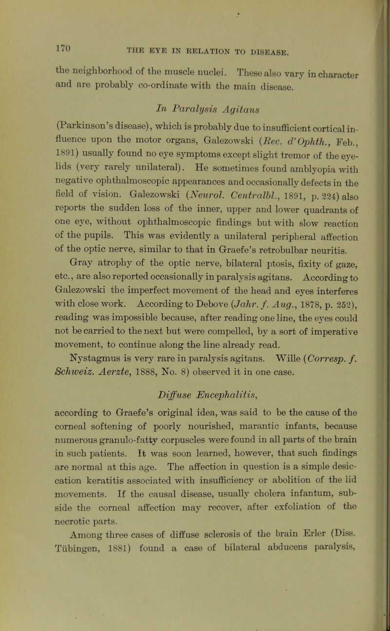 the neighborhood of the muscle nuclei. These also vary in character and are probably co-ordinate with the main disease. In Paralysis Agitans (Parkinson’s disease), which is probably due to insufficient cortical in- fluence upon the motor organs, Galezowski (Pec. d'Ophth., Feb., 1891) usually found no eye symptoms except slight tremor of the eye- lids (very rarely unilateral). He sometimes found amblyopia with negative ophthalmoscopic appearances and occasionally defects in the field of vision. Galezowski (Neurol. Centralhi., 1891, p. 224) also reports the sudden loss of the inner, upper and lower quadrants of one eye, without ophthalmoscopic findings but with slow reaction of the pupils. This was evidently a unilateral peripheral affection of the optic nerve, similar to that in Graefe’s retrobulbar neuritis. Gray atrophy of the optic nerve, bilateral ptosis, fixity of gaze, etc., are also reported occasionally in paralysis agitans. According to Galezowski the imperfect movement of the head and eyes interferes with close work. According to Debove (Jahr. f. Aug., 1878, p. 252), reading was impossible because, after reading one line, the eyes could not be carried to the next but were compelled, by a sort of imperative movement, to continue along the line already read. Nystagmus is very rare in paralysis agitans. Wille (Corresp. f. Schweiz. Aerzte, 1888, No. 8) observed it in one case. Diffuse Encephalitis, according to Graefe’s original idea, was said to be the cause of the corneal softening of poorly nourished, marantic infants, because numerous granulo-fatty corpuscles were found in all parts of the brain in such patients. It was soon learned, however, that such findings are normal at this age. The affection in question is a simple desic- cation keratitis associated with insufficiency or abolition of the lid movements. If the causal disease, usually cholera infantum, sub- side the corneal affection may recover, after exfoliation of the necrotic parts. Among three cases of diffuse sclerosis of the brain Erler (Diss. Tubingen, 1881) found a case of bilateral abducens paralysis,