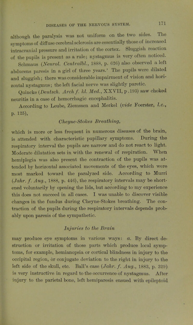 although the paralysis was not uniform on the two sides. The symptoms of diffuse cerebral sclerosis are essentially those of increased intracranial pressure and irritation of the cortex. Sluggish reaction of the pupils is present as a rule; nystagmus is very often noticed. Sclimaus (Neurol. Centralbl., 1888, p. 62G) also observed a left abducens paresis in a girl of three years.' The pupils were dilated and sluggish; there was considerable impairment of vision and hori- zontal nystagmus; the left facial nerve was slightly paretic. Quincke (Deutsch. Arch f. Id. Med., XXVII, p .193) saw choked neuritis in a case of hemorrhagic encephalitis. According to Leube, Ziemssen and Merkel (vide Foerster, Z.c., p. 125), Clieyne-Stokes Breathing, which is more or less frequent in numerous diseases of the brain, is attended with characteristic pupillary symptoms. During the respiratory interval the pupils are narrow and do not react to light. Moderate dilatation sets in with the renewal of respiration. When hemiplegia was also present the contraction of the pupils was at- tended by horizontal associated movements of the eyes, which were most marked toward the paralyzed side. According to Murri (Jahr. /. Aug., 1888, p. 446), the respiratory intervals may be short- ened voluntarily by opening the lids, but according to my experience this does not succeed in all cases. I was unable to discover visible changes in the fundus during Cheyne-Stokes breathing. The con- traction of the pupils during the respiratory intervals depends prob- ably upon paresis of the sympathetic. Injuries to the Brain may produce eye symptoms in various ways: a. By direct de- struction or irritation of those parts which produce local symp- toms, for example, hemianopsia or cortical blindness in injury to the occipital region, or conjugate deviation to the right in injury to the left side of the skull, etc. Ball’s case {Jahr. f. Aug., 1883, p. 329) is very instructive in regard to the occurrence of nystagmus. After injury to the parietal bone, left hemiparesis ensued with epileptoid