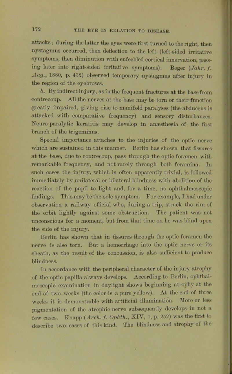 attacks; during the latter the eyes were first turned to the right, then nystagmus occurred, then deflection to the left (left-sided irritative symptoms, then diminution with enfeebled cortical innervation, pass- ing later into right-sided irritative symptoms). Beger (Jahr. f. Aug., 1880, p. 432) observed temporary nystagmus after injury in the region of the eyebrows. b. By indirect injury, as in the frequent fractures at the base from contrecoup. All the nerves at the base may be torn or their function greatly impaired, giving rise to manifold paralyses (the abducens is attacked with comparative frequency) and sensory disturbances. Neuro-paralytic keratitis may develop in anaesthesia of the first branch of the trigeminus. Special importance attaches to the injuries of the optic nerve which are sustained in this manner. Berlin has shown that fissures at the base, due to contrecoup, pass through the optic foramen with remarkable frequency, and not rarely through both foramina. In such cases the injury, which is often apparently trivial, is followed immediately by unilateral or bilateral blindness with abolition of the reaction of the pupil to light and, for a time, no ophthalmoscopic findings. This may be the sole symptom. For example, I had under observation a railway official who, during a trip, struck the rim of the orbit lightly against some obstruction. The patient was not unconscious for a moment, but from that time on he was blind upon the side of the injury. Berlin has shown that in fissures through the optic foramen the nerve is also torn. But a hemorrhage into the optic nerve or its sheath, as the result of the concussion, is also sufficient to produce blindness. In accordance with the peripheral character of the injury atrophy of the optic papilla always develops. According to Berlin, ophthal- moscopic examination in daylight shows beginning atrophy at the end of two weeks (the color is a pure yellow). At the end of three weeks it is demonstrable with artificial illumination. More or less pigmentation of the atrophic nerve subsequently develops in not a few cases. Knapp (Arch. f. Ophth., XIY, 1, p. 252) was the first to describe two cases of this kind. The blindness and atrophy of the