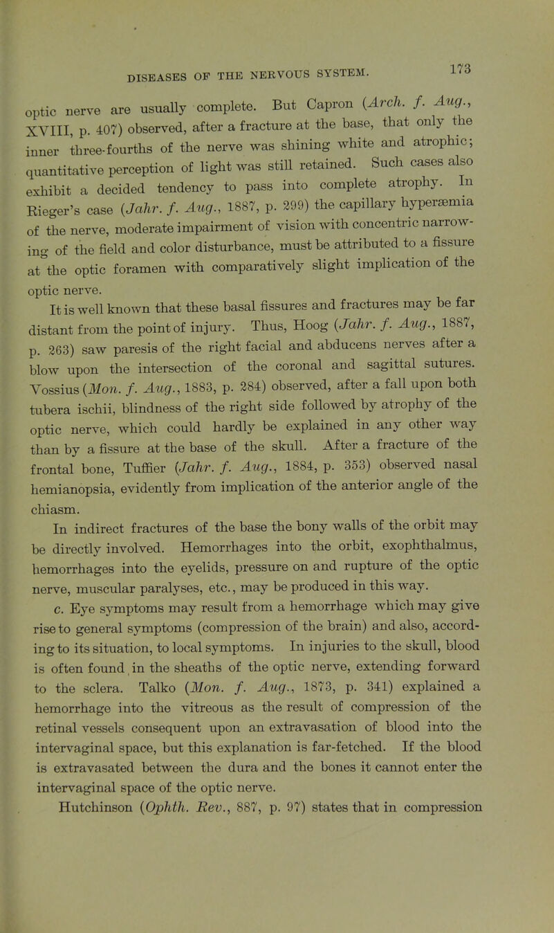 optic nerve are usually complete. But Capron {Arch. f. Aug., XVIII, p. 407) observed, after a fracture at the base, that only the inner three-fourths of the nerve was shining white and atrophic; quantitative perception of light was still retained. Such cases also exhibit a decided tendency to pass into complete atrophy. In Rieger’s case (Jalir. /. Aug., 1887, p. 299) the capillary hypersemia of the nerve, moderate impairment of vision with concentric narrow- ing of the field and color disturbance, must be attributed to a fissure at the optic foramen with comparatively slight implication of the optic nerve. It is well known that these basal fissures and fractures may be far distant from the point of injury. Thus, Hoog (Jalir. f. Aug., 1887, p. 263) saw paresis of the right facial and abducens nerves after a blow upon the intersection of the coronal and sagittal sutures. Vossius (Mon. f. Aug., 1883, p. 284) observed, after a fall upon both tubera ischii, blindness of the right side followed by atrophy of the optic nerve, which could hardly be explained in any other way than by a fissure at the base of the skull. After a fracture of the frontal bone, Tuffier [Jalir. f. Aug., 1884, p. 353) observed nasal hemianopsia, evidently from implication of the anterioi angle of the chiasm. In indirect fractures of the base the bony walls of the orbit may be directly involved. Hemorrhages into the orbit, exophthalmus, hemorrhages into the eyelids, pressure on and rupture of the optic nerve, muscular paralyses, etc., may be produced in this way. c. Eye symptoms may result from a hemorrhage which may give rise to general symptoms (compression of the brain) and also, accord- ing to its situation, to local symptoms. In injuries to the skull, blood is often found , in the sheaths of the optic nerve, extending forward to the sclera. Talko [Mon. f. Aug., 1873, p. 341) explained a hemorrhage into the vitreous as the result of compression of the retinal vessels consequent upon an extravasation of blood into the intervaginal space, but this explanation is far-fetched. If the blood is extravasated between the dura and the bones it cannot enter the intervaginal space of the optic nerve. Hutchinson [Ophth. Rev., 887, p. 97) states that in compression