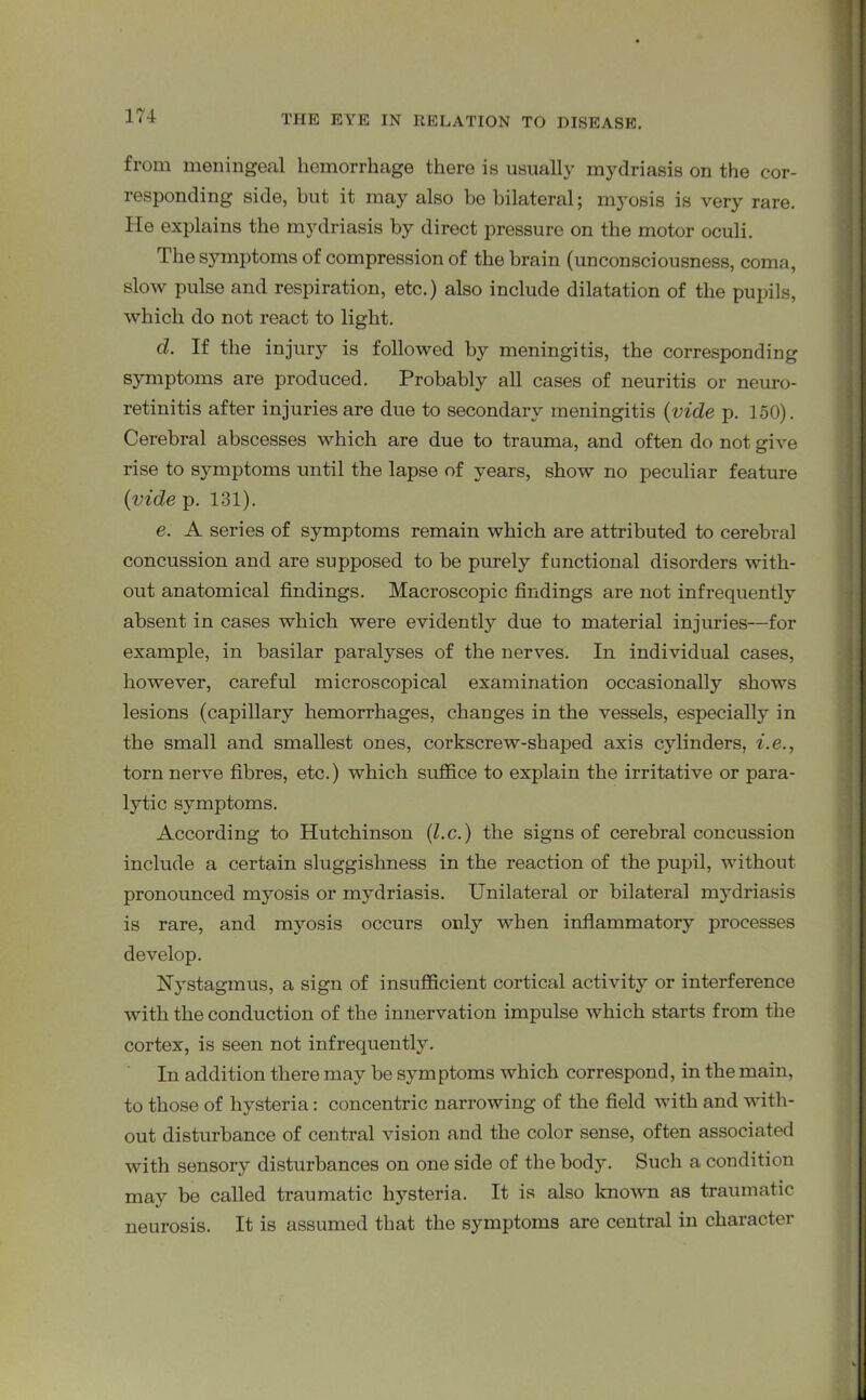 from meningeal hemorrhage there is usually mydriasis on the cor- responding side, but it may also he bilateral; myosis is very rare. He explains the mydriasis by direct pressure on the motor oculi. The symptoms of compression of the brain (unconsciousness, coma, slow pulse and respiration, etc.) also include dilatation of the pupils, which do not react to light. d. If the injury is followed by meningitis, the corresponding symptoms are produced. Probably all cases of neuritis or neuro- retinitis after injuries are due to secondary meningitis (vide p. 150). Cerebral abscesses which are due to trauma, and often do not give rise to symptoms until the lapse of years, show no peculiar feature {vide p. 131). e. A series of symptoms remain which are attributed to cerebral concussion and are supposed to be purely functional disorders with- out anatomical findings. Macroscopic findings are not infrequently absent in cases which were evidently due to material injuries—for example, in basilar paralyses of the nerves. In individual cases, however, careful microscopical examination occasionally shows lesions (capillary hemorrhages, changes in the vessels, especially in the small and smallest ones, corkscrew-shaped axis cylinders, i.e., torn nerve fibres, etc.) which suffice to explain the irritative or para- lytic symptoms. According to Hutchinson (l.c.) the signs of cerebral concussion include a certain sluggishness in the reaction of the pupil, without pronounced myosis or mydriasis. Unilateral or bilateral mydriasis is rare, and myosis occurs only when inflammatory processes develop. Nystagmus, a sign of insufficient cortical activity or interference with the conduction of the innervation impulse which starts from the cortex, is seen not infrequently. In addition there may be symptoms which correspond, in the main, to those of hysteria: concentric narrowing of the field with and with- out disturbance of central vision and the color sense, often associated with sensory disturbances on one side of the body. Such a condition may be called traumatic hysteria. It is also known as traumatic neurosis. It is assumed that the symptoms are central in character