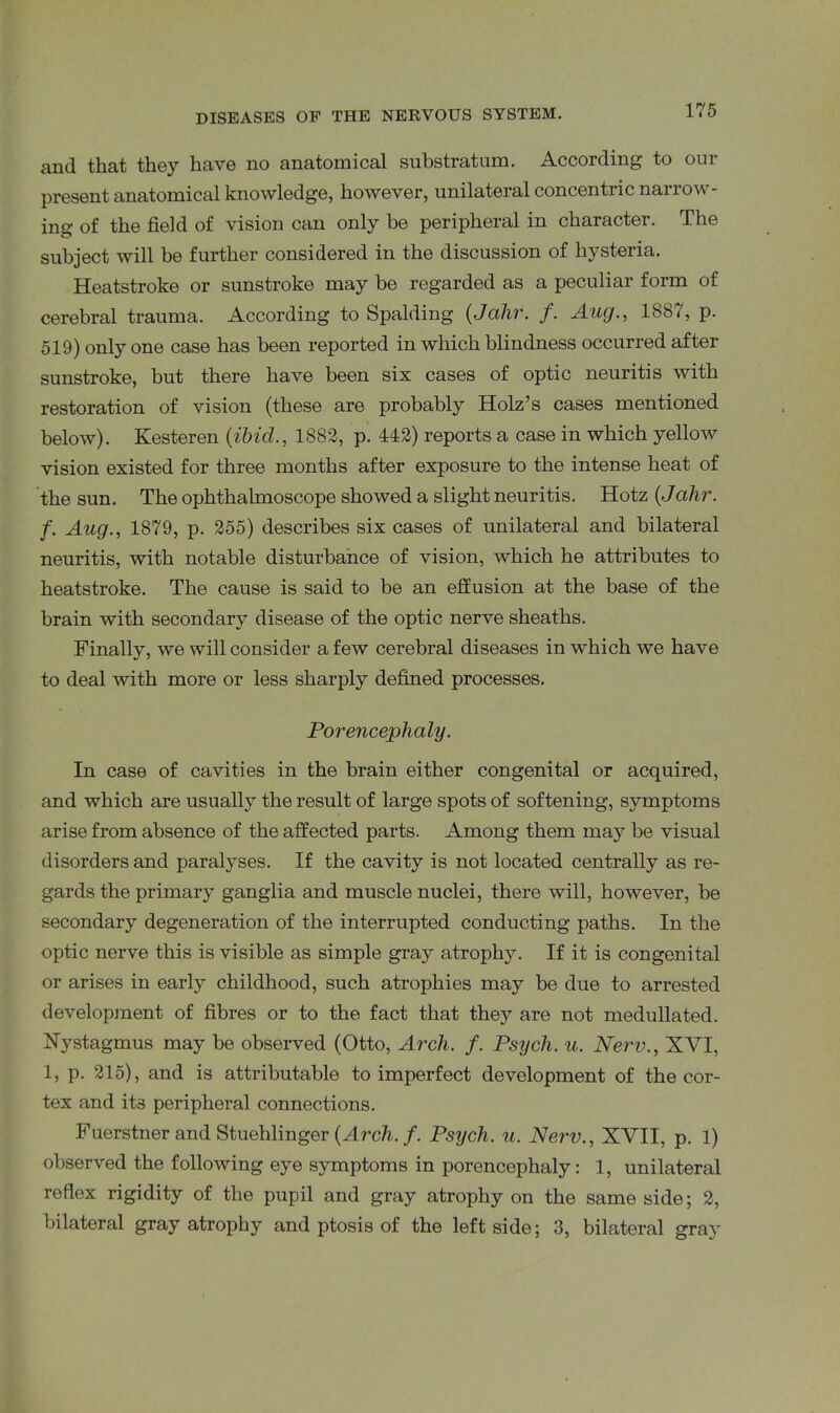 and that they have no anatomical substratum. According to our present anatomical knowledge, however, unilateral concentric narrow- ing of the field of vision can only be peripheral in character. The subject Avill be further considered in the discussion of hysteria. Heatstroke or sunstroke may be regarded as a peculiar form of cerebral trauma. According to Spalding (Jahr. f. Aug., 1887, p. 519) only one case has been reported in which blindness occurred after sunstroke, but there have been six cases of optic neuritis with restoration of vision (these are probably Holz’s cases mentioned below). Kesteren (ibid., 1882, p. 442) reports a case in which yellow vision existed for three months after exposure to the intense heat of the sun. The ophthalmoscope showed a slight neuritis. Hotz (Jcihr. f. Aug., 1879, p. 255) describes six cases of unilateral and bilateral neuritis, with notable disturbance of vision, which he attributes to heatstroke. The cause is said to be an effusion at the base of the brain with secondary disease of the optic nerve sheaths. Finally, we will consider a few cerebral diseases in which we have to deal with more or less sharply defined processes. Porencephaly. In case of cavities in the brain either congenital or acquired, and which are usually the result of large spots of softening, symptoms arise from absence of the affected parts. Among them may be visual disorders and paralyses. If the cavity is not located centrally as re- gards the primary ganglia and muscle nuclei, there will, however, be secondary degeneration of the interrupted conducting paths. In the optic nerve this is visible as simple gray atrophy. If it is congenital or arises in early childhood, such atrophies may be due to arrested development of fibres or to the fact that they are not medullated. Nystagmus may be observed (Otto, Arch. f. Psych, u. Nerv., XVI, 1, p. 215), and is attributable to imperfect development of the cor- tex and it3 peripheral connections. Fuerstner and Stuehlinger (Arch. f. Psych, u. Nerv., XVII, p. 1) observed the following eye symptoms in porencephaly: 1, unilateral reflex rigidity of the pupil and gray atrophy on the same side; 2, bilateral gray atrophy and ptosis of the leftside; 3, bilateral gray